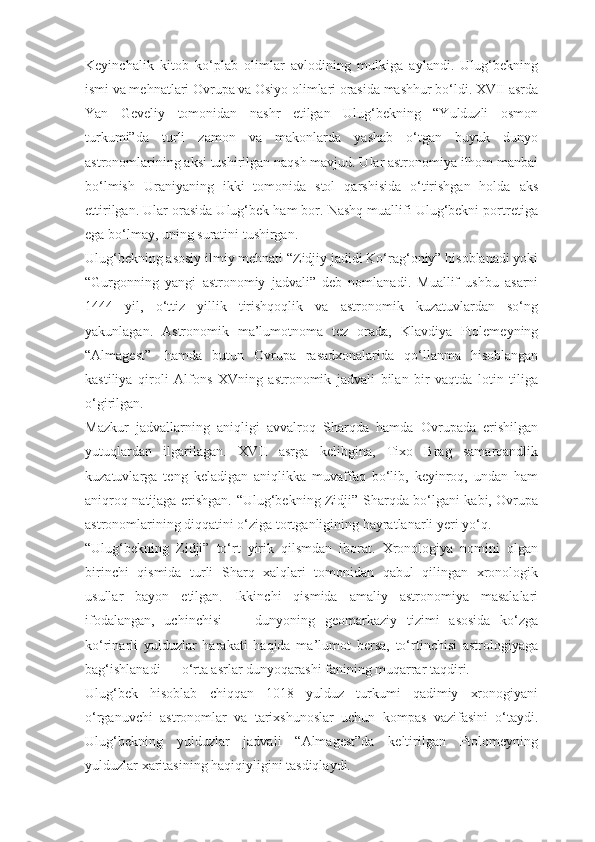 Keyinchalik   kitob   ko‘plab   olimlar   avlodining   mulkiga   aylandi.   Ulug‘bekning
ismi va mehnatlari Ovrupa va Osiyo olimlari orasida mashhur bo‘ldi. XVII asrda
Yan   Geveliy   tomonidan   nashr   etilgan   Ulug‘bekning   “Yulduzli   osmon
turkumi”da   turli   zamon   va   makonlarda   yashab   o‘tgan   buyuk   dunyo
astronomlarining aksi tushirilgan naqsh mavjud. Ular astronomiya ilhom manbai
bo‘lmish   Uraniyaning   ikki   tomonida   stol   qarshisida   o‘tirishgan   holda   aks
ettirilgan. Ular orasida Ulug‘bek ham bor. Nashq muallifi Ulug‘bekni portretiga
ega bo‘lmay, uning suratini tushirgan.
Ulug‘bekning asosiy ilmiy mehnati “Zidjiy jadidi Ko‘rag‘oniy” hisoblanadi yoki
“Gurgonning   yangi   astronomiy   jadvali”   deb   nomlanadi.   Muallif   ushbu   asarni
1444   yil,   o‘ttiz   yillik   tirishqoqlik   va   astronomik   kuzatuvlardan   so‘ng
yakunlagan.   Astronomik   ma’lumotnoma   tez   orada,   Klavdiya   Ptolemeyning
“Almagest”     hamda   butun   Ovrupa   rasadxonalarida   qo‘llanma   hisoblangan
kastiliya   qiroli   Alfons   XVning   astronomik   jadvali   bilan   bir   vaqtda   lotin   tiliga
o‘girilgan.
Mazkur   jadvallarning   aniqligi   avvalroq   Sharqda   hamda   Ovrupada   erishilgan
yutuqlardan   ilgarilagan.   XVII   asrga   kelibgina,   Tixo   Brag   samarqandlik
kuzatuvlarga   teng   keladigan   aniqlikka   muvaffaq   bo‘lib,   keyinroq,   undan   ham
aniqroq natijaga erishgan. “Ulug‘bekning Zidji” Sharqda bo‘lgani kabi, Ovrupa
astronomlarining diqqatini o‘ziga tortganligining hayratlanarli yeri yo‘q.
“Ulug‘bekning   Zidji”   to‘rt   yirik   qilsmdan   iborat.   Xronologiya   nomini   olgan
birinchi   qismida   turli   Sharq   xalqlari   tomonidan   qabul   qilingan   xronologik
usullar   bayon   etilgan.   Ikkinchi   qismida   amaliy   astronomiya   masalalari
ifodalangan,   uchinchisi   —   dunyoning   geomarkaziy   tizimi   asosida   ko‘zga
ko‘rinarli   yulduzlar   harakati   haqida   ma’lumot   bersa,   to‘rtinchisi   astrologiyaga
bag‘ishlanadi — o‘rta asrlar dunyoqarashi fanining muqarrar taqdiri.
Ulug‘bek   hisoblab   chiqqan   1018   yulduz   turkumi   qadimiy   xronogiyani
o‘rganuvchi   astronomlar   va   tarixshunoslar   uchun   kompas   vazifasini   o‘taydi.
Ulug‘bekning   yulduzlar   jadvali   “Almagest”da   keltirilgan   Ptolomeyning
yulduzlar xaritasining haqiqiyligini tasdiqlaydi. 