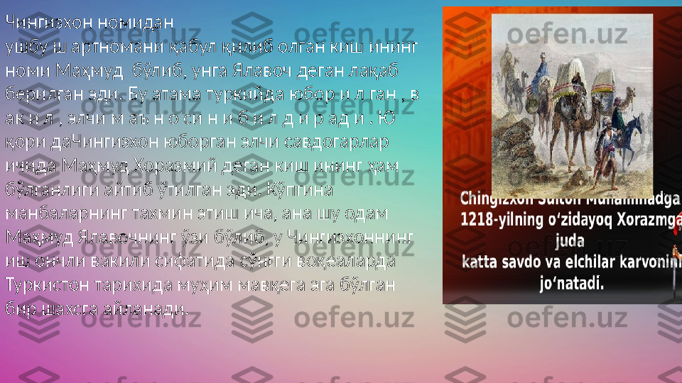 Чингизхон номидан  
ушбу ш артномани қабул қилиб олган киш ининг 
номи Маҳмуд  бўлиб, унга Ялавоч деган лақаб 
берилган эди. Бу атама туркийда юбор и л ган , в 
ак и л , элчи м аъ н о си н и б и л д и р ад и . Ю 
қори даЧингизхон юборган элчи савдогарлар 
ичида Маҳмуд Хоразмий деган киш ининг ҳам 
бўлганлиги айтиб ўтилган эди. Кўпгина 
манбаларнинг тахмин этиш ича, ана шу одам 
Маҳмуд Ялавочнинг ўзи бўлиб, у Чингизхоннинг 
иш ончли вакили сифатида сўнгги воқеаларда 
Туркистон тарихида муҳим мавқега эга бўлган 
бир шахсга айланади. 