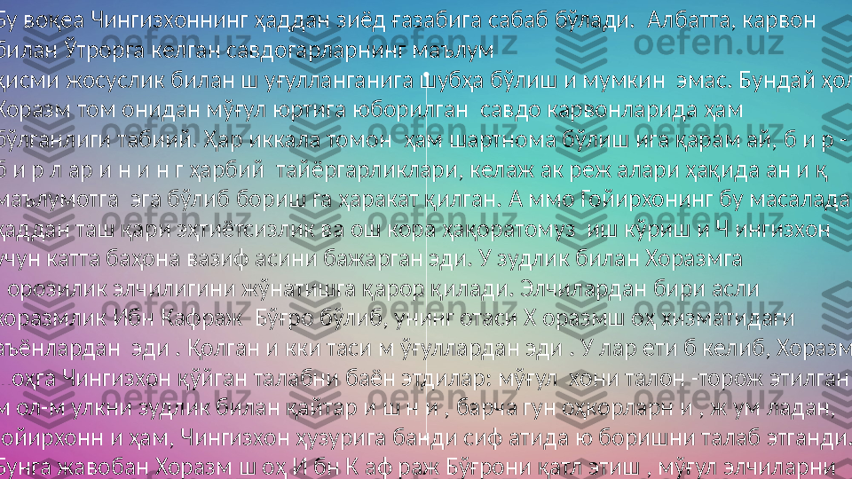 
Бу воқеа Чингизхоннинг ҳаддан зиёд ғазабига сабаб бўлади.  Албатта, карвон 
билан Ўтрорга келган савдогарларнинг маълум  
қисми жосуслик билан ш уғулланганига шубҳа бўлиш и мумкин  эмас. Бундай ҳол 
Хоразм том онидан мўғул юртига юборилган  савдо карвонларида ҳам 
бўлганлиги табиий. Ҳар иккала томон  ҳам шартнома бўлиш ига қарам ай, б и р -
б и р л ар и н и н г ҳарбий  тайёргарликлари, келаж ак реж алари ҳақида ан и қ 
маълумотга  эга бўлиб бориш га ҳаракат қилган. А ммо Гойирхонинг бу масалада 
ҳаддан таш қари эҳтиётсизлик ва ош кора ҳақоратомуз  иш кўриш и Ч ингизхон 
учун катта баҳона вазиф асини бажарган эди. У зудлик билан Хоразмга 
норозилик элчилигини жўнатишга қарор қилади. Элчилардан бири асли 
хоразмлик Ибн Кафраж  Бўғро бўлиб, унинг отаси Х оразмш оҳ хизматидаги 
аъёнлардан  эди . Қолган и кки таси м ўғуллардан эди . У лар ети б келиб, Хоразм 
шоҳга Чингизхон қўйган талабни баён этдилар: мўғул  хони талон -торож этилган 
м ол-м улкни зудлик билан қайтар и ш н и , барча гун оҳкорларн и , ж ум ладан, 
Ғойирхонн и ҳам, Чингизхон ҳузурига банди сиф атида ю боришни талаб этганди. 
Бунга жавобан Хоразм ш оҳ И бн К аф раж Бўғрони қатл этиш , мўғул элчиларни 
эса соқол-м уртларини қириб, сазойи қилган ҳолда ҳайдаб юборишга фармон 
беради 