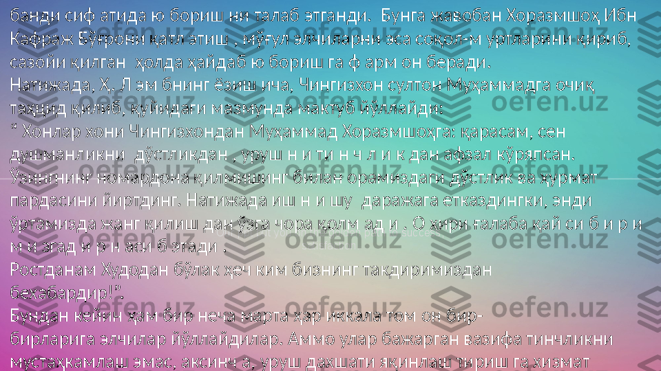 Our ppt put you on the golden path to success, 
satisfaction.банди сиф атида ю бориш ни талаб этганди.  Бунга жавобан Хоразмшоҳ Ибн 
Кафраж Бўғрони қатл этиш , мўғул элчиларни эса соқол-м уртларини қириб, 
сазойи қилган  ҳолда ҳайдаб ю бориш га ф арм он беради. 
Натижада, Ҳ. Л эм бнинг ёзиш ича, Чингизхон султон Муҳаммадга очиқ 
таҳцид қилиб, қуйидаги мазмунда мактуб йўллайди:  
“  Хонлар хони Чингизхондан Муҳаммад Хоразмшоҳга: қарасам, сен 
душманликни  дўстликдан , уруш н и ти н ч л и к дан афзал кўряпсан. 
Ўзингнинг номардона қилмишинг билан орамиздаги дўстлик ва ҳурмат 
пардасини йиртдинг. Натижада иш н и шу  даражага етказдингки, энди 
ўртамизда жанг қилиш дан ўзга чора қолм ад и . О хири ғалаба қай си б и р и 
м и згад и р н аси б этади .  
Ростданам Худодан бўлак ҳеч ким бизнинг такдиримиздан  
бехабардир!”. 
Бундан кейин ҳам бир неча марта ҳар иккала том он бир-  
бирларига элчилар йўллайдилар. Аммо улар бажарган вазифа тинчликни 
мустаҳкамлаш эмас, аксинч а, уруш дахшати яқинлаш тириш га хизмат 
қилади. Чунки ҳар иккала томон ҳам аёвсиз курашга бел боғлаган ва унга 
жон-жаҳди билан ҳозирлик кўрар эди. Бунинг оқибати маълум.   