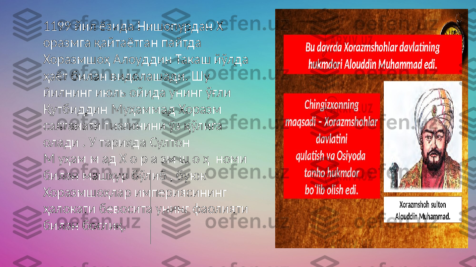 1199 йил ёзида Нишопурдан Х 
оразмга қайтаётган пайтда  
Хоразмшоҳ Алоуддин Такaш йўлда 
ҳаёт билан видолашади. Шу  
йилнинг июль ойида унинг ўғли 
Қутбиддин Муҳаммад Хоразм  
салтанати тизгинини ўз қўлига 
олади . У тарихда Султон  
М уҳам м ад Х о р а зм ш о ҳ  номи  
билан машҳур бўлиб , буюк  
Хоразмшоҳлар империясининг 
ҳалокати бевосита унинг фаолияти  
билан боғлиқ. 