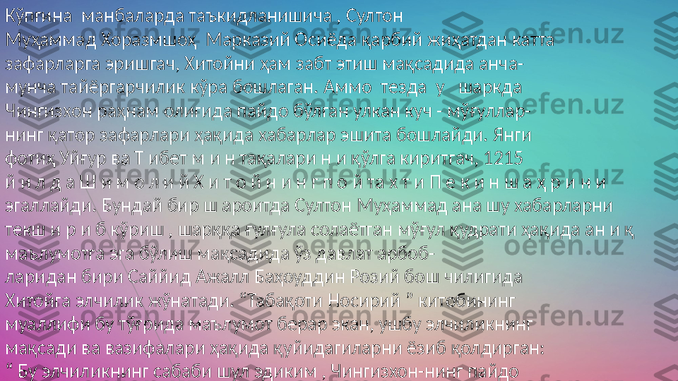 Кўпгина  манбаларда таъкидланишича , Султон  
Муҳаммад Хоразмшоҳ  Марказий Осиёда қарбий жиҳатдан катта  
зафарларга эришгач, Хитойни ҳам забт этиш мақсадида анча-  
мунча тайёргарчилик кўра бошлаган. Аммо  тезда  у   шаркда  
Чингизхон раҳнам олигида пайдо бўлган улкан куч - мўғуллар-  
нинг қатор зафарлари ҳақида хабарлар эшита бошлайди. Янги  
фотиҳ Уйғур ва Т ибет м и н тақалари н и қўлга киритгач, 1215  
й и л д а Ш и м о л и й Х и т о й н и н г п о й та х т и П е к и н ш а ҳ р и н и  
эгаллайди. Бундай бир ш ароитда Султон Муҳаммад ана шу хабарларни  
текш и р и б кўриш , шарққа ғулғула солаётган мўғул қудрати ҳақида ан и қ 
маълумотга эга бўлиш мақсадида ўз давлат арбоб-  
ларидан бири Саййид Ажалл Баҳоуддин Розий бош чилигида  
Хитойга элчилик жўнатади. “Табақоти Носирий ” китобининг  
муаллифи бу тўғрида маълумот берар экан, ушбу элчиликнинг  
мақсади ва вазифалари ҳақида қуйидагиларни ёзиб қолдирган:  
“  Бу элчиликнинг сабаби шул эдиким , Чингизхон-нинг пайдо  
бўлиш тарихи ва мўғул лаш карларининг Тамгоч, Тўқир, Тибет  
мамлакатлари, Чин ик^им и, У зоқ Шарқдаги истилоси ҳақида-  
ги хабарлар тўгрисида иш ончли одамлар орқали а н и қ маълу мотлар йигиш 
ҳамда мўгул лашкарлари нин г аҳволи, сифати,  
унинг сони ва қуроли ҳақида маълумот тўплаш дан иборат эди 