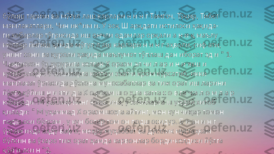  
бўлиш тарихи ва мўғул лаш карлари н и н г Тамгоч, Тўқир, Тибет 
мамлакатлари, Чин ик^им и, У зоқ Ш арқдаги истилоси ҳақида- 
ги хабарлар тўгрисида иш ончли одамлар орқали а н и қ маълу 
мотлар йигиш ҳамда мўгул л аш карлари н и н г аҳволи, сиф ати, 
унинг сони ва қуроли ҳақида маълумот тўплаш дан иборат эд и ” 1.
Ч ингизхон ўз ҳузурига келган Х оразм эл чи л ар и н и яхш и 
кутиб олади. У элчиларга катта и ззат-и кром кўрсатиб, икки 
мамлакат ўртасида дўстона муносабатлар ва тиж орат иш ларини 
йўлга қўйиш н и яти д а Х о р азм ш о ҳ га катта с о в га -са л о м л а р 
юборади. М уаллиф нинг ёзиш ича, у элчиларга ш ундай хитоб 
қилади: “ М уҳаммад Х оразмшоҳга айтинг, мен кун чиқар томон 
подш оси бўлсам , у кун ботар том он подш осидур. Б и зн и н г 
ўртам изда аҳду ваф о, меҳру муҳаббат ва дўстлик мустаҳкам 
бўлсин ва ўзаро тиж орат ҳамда карвонлар борди-келдиси йўлга 
қўй и лси н ”2. 