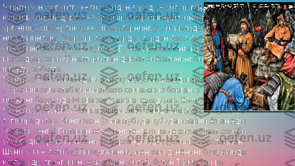 Ч инг	изхо	н бу п	айтг	а кел	иб ўз	идан	 ғар	бда ж	ойла	ш га	н  	
кучли	 ва й	ирик	 дав	лат - 	Хора	змшо	хлар	 имп	ерия	сини	 яқин	дан 	 	
ўрган	иш , 	ўша 	ерли	к зук	ко ш 	ахсла	рнин	г ўз 	хизм	атид	а бўл	иш и	-  	
ни та	ъмин	лаш	 , ўза	ро му	лоқо	тлар	да ул	арда	н фа	ол ф 	ойда	лани	ш  	
сиёса	тини	 қатт	иқ йў	лга қ	ўйга	н. Бу	 эса м	ўлж	аллан	ган 	ва ма	ълум	  	
мақс	адла	р сар	и йўн	алти	рилг	ан да	влат	 сиёс	атин	инг б	ир кў	рини	-  	
ши эд	и, ал	батт	а. 	
Чинги	зхон	 ўз х	изма	тида	ги ан	а шу 	мусу	лмон	 савд	огар	лар о	рқал	и  	
Х ора	змш	 оҳга 	атаб	 қим 	матб	аҳо с	овга	лар ю	 бор	ган. У	 лар	 1218	  	
йилн	инг б	аҳор	ида М	 ова	роун	наҳр	га ке	лади	лар.	 Элчи	 савд	огар	лар  	
Ч и н	 ги зх	 о н н	 и н 	г сов	ға-са	лом л	ари	 ҳамд	а м а	ктуб	ини с	улто	нга  	
топш	ирад	илар	. Чин	гизхо	н ўз	 макт	убид	а куй	идаг	илар	ни ёз	ган э	ди:  	
“	Сало	м, се	нга! Б	илам	ан с	ен ўз	инг т	енгс	из ва	 чекс	из қу	драт	 соҳи	би  	
улуғ п	одш	оҳса	н, ме	н сен	и ўз 	фарз	анди	мдек	 (ўғл	им) э	ъзоз	лайм	ан.  	
Шуни	 хам	 эсла	тиб қ	ўймо	қчим	анки	, ме	н ҳам	 дун	ёнин	г бу қ	исм	ида  	
катта	 қудр	атга 	эгам	ан, ж	умла	дан,	 Хито	й, бу	тун Т	урки	стон 	ва  	
унин	г турк	 қаб	илал	арин	и ўз т	асар	руфи	мга к	ирит	иб, б	ўйсу	ндир	-  	
ганма	н. 	
Бугун	ги ку	 н д а	 м е	 н и н	 г м а	м л 	ак ат	и м ж	 а н г	о в а	 р қу	дратл	и  	
ботир	лар 	била	н тўл	а, ай	ни па	йтда	 бой	лик ж	иҳат	дан ҳ	ам к	умуш	  	
ва ти	ллога	 кўм	илган	. Ш 	унин	г учун	 бун	дай қ	удра	т ва 	бойл	ик  	
соҳиб	и бў	ла ту	риб, 	бош 	қа ма	мал	катла	рни 	ўз қа	мров	имга	 қўш	 иб  	
олиш	 га ҳе	ч қа	ндай	 эҳти	ёж се	змай	ман	. Султ	он д	аргоҳ	ига м	ахсу	с  	
элчил	арни	  юб	ориш	дан 	макс	адим	 , дўс	тлик	 ва ти	жор	ат  	
алоқа	лари	ни қ	арор	 топт	ириш	 дан	 ибор	ат. Ш	унд	ай би	р би	тимн	и  	
тузиш	 катт	а мо	ддий	 бой	ликл	арда	н фой	дала	ниш	дан т	ашқ	ари  	
фуқар	олар	ими	з ўрт	асид	аги д	ўстли	кни 	муст	аҳкам	лай	ди” 