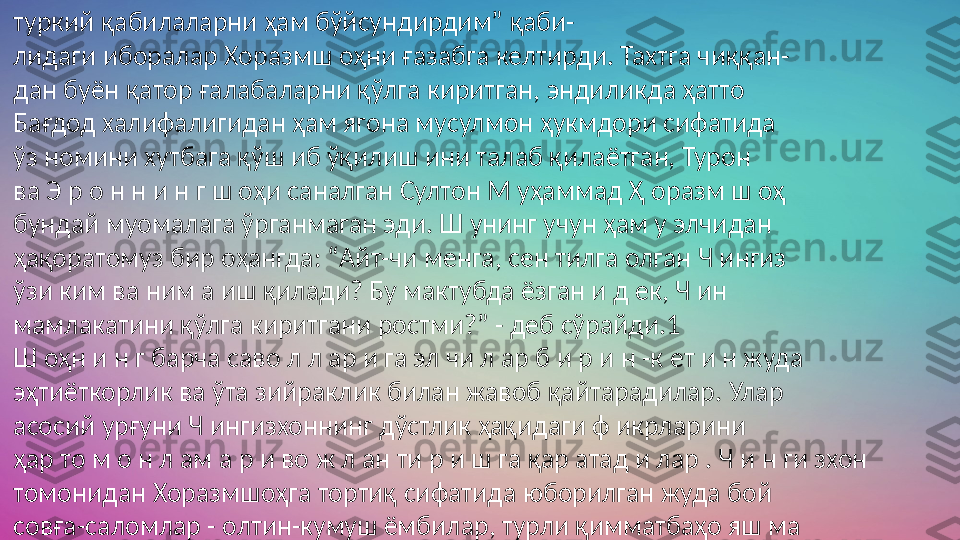 туркий қабилаларни ҳам бўйсундирдим” қаби- 
лидаги иборалар Хоразмш оҳни ғазабга келтирди. Тахтга чиққан- 
дан буён қатор ғалабаларни қўлга киритган, эндиликда ҳатто 
Бағдод халифалигидан ҳам ягона мусулмон ҳукмдори сифатида 
ўз номини хутбага қўш иб ўқилиш ини талаб қилаётган, Турон 
ва Э р о н н и н г ш оҳи саналган Султон М уҳаммад Ҳ оразм ш оҳ 
бундай муомалага ўрганмаган эди. Ш унинг учун ҳам у элчидан 
ҳақоратомуз бир оҳангда: “Айт-чи менга, сен тилга олган Ч ингиз 
ўзи ким ва ним а иш қилади? Бу мактубда ёзган и д ек, Ч ин 
мамлакатини қўлга киритгани ростми?” - деб сўрайди.1
Ш оҳн и н г барча саво л л ар и га эл чи л ар б и р и н -к ет и н жуда 
эҳтиёткорлик ва ўта зийраклик билан жавоб қайтарадилар. Улар 
асосий урғуни Ч ингизхоннинг дўстлик ҳақидаги ф икрларини 
ҳар то м о н л ам а р и во ж л ан ти р и ш га қар атад и лар . Ч и н ги зхон 
томонидан Хоразмшоҳга тортиқ сифатида юборилган жуда бой 
совға-саломлар - олтин-кумуш ёмбилар, турли қимматбаҳо яш ма 
тош лари, о қ туя жунидан тўқилган матолар ва бош қа тортикдар 
ҳам орадаги кўнгилсизликни ю мш атиш га сабаб бўлади 