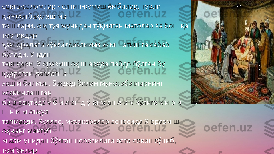 совға-саломлар - олтин-кумуш ёмбилар, турли 
қимматбаҳо яш ма 
тош лари, о қ туя жунидан тўқилган матолар ва бош қа 
тортикдар 
ҳам орадаги кўнгилсизликни ю мш атиш га сабаб 
бўлади. Ундан 
таш қари, Х оразмш оҳ ш аркда пайдо бўлган бу 
қудратли давлатни 
яхш и билмас, Бағдод билан муносабатларнинг 
кескинлаш ган 
би р вақтида у б и л ан д ў ш м ан л и к йўлига к и р и 
ш н и м аъқул 
топмасди. Хуллас, музокаралар асносида Х оразм ш 
оҳнинг мактуб 
м азм унидан бўлган норозилиги аста-секин сўниб, 
том онлар 
икки ўртада Ч ингизхон таклиф этган дўстлик ш 
артном асини 
тузиш га эриш адилар 