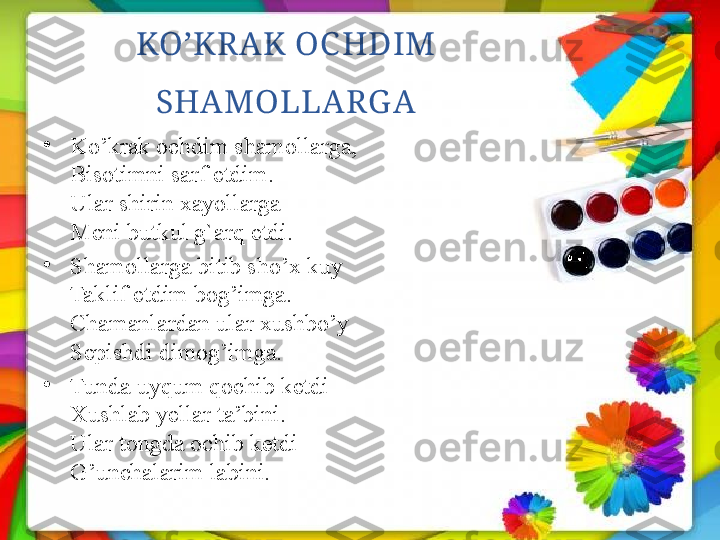 KO’KR AK OC HDIM 
SHAMOLLARG A
•
Ko’krak ochdim shamollarga,
Bisotimni sarf etdim.
Ular shirin xayollarga
Meni butkul g`arq etdi.
•
Shamollarga bitib sho’x kuy
Taklif etdim bog’imga.
Chamanlardan ular xushbo’y
Sepishdi dimog’imga.
•
Tunda uyqum qochib ketdi
Xushlab yellar ta’bini.
Ular tongda ochib ketdi
G’unchalarim labini. 