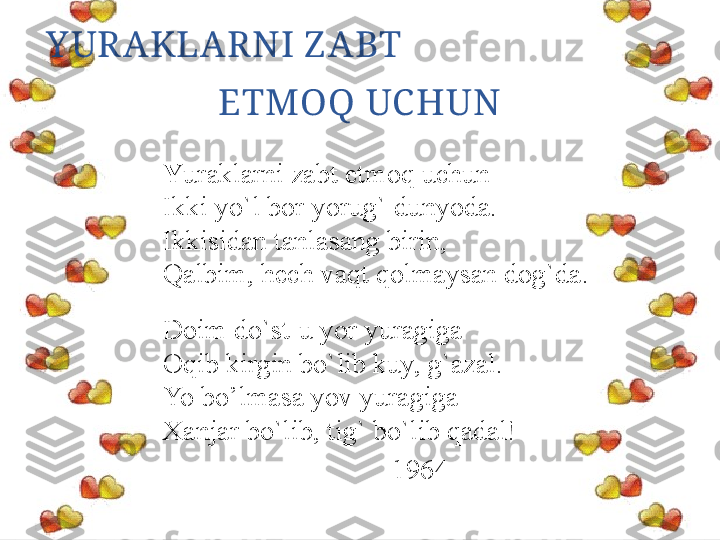 Y UR AKLAR NI Z ABT                              
ETMOQ UC HUN
Y uraklarni zabt etmoq uchun
Ikki yo`l bor yorug` dunyoda.
Ikkisidan tanlasang birin,
Qalbim, hech vaqt qolmaysan dog`da.
Doim do`st-u yor yuragiga
Oqib kirgin bo`lib kuy, g`azal.
Yo bo’lmasa yov yuragiga
Xanjar bo`lib, tig` bo`lib qadal!
1964 