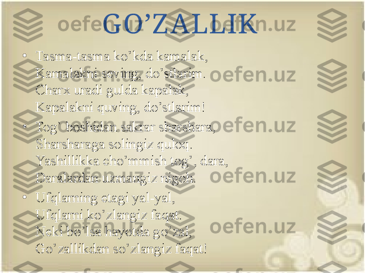 G O’Z ALLIK
•
Tasma-tasma ko’kda kamalak,
Kamalakni seving, do’stlarim.
Charx uradi gulda kapalak,
Kapalakni quving, do’stlarim!
•
Tog` boshidan sakrar sharshara,
Sharsharaga solingiz quloq.
Yashillikka cho’mmish tog’, dara,
Daralardan uzmangiz nigoh.
•
Ufqlarning etagi yal-yal,
Ufqlarni ko’zlangiz faqat.
Neki bo’lsa hayotda go’zal,
Go’zallikdan so’zlangiz faqat! 