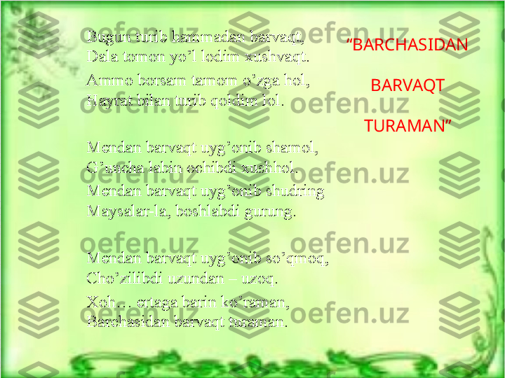 “ BARCHASIDAN 
BARVAQT 
TURAMAN”Bugun turib hammadan barvaqt,
Dala tomon yo’l lodim xushvaqt.
Ammo borsam tamom o’zga hol,
Hayrat bilan turib qoldim lol.
Mendan barvaqt uyg’onib shamol,
G’uncha labin ochibdi xushhol.
Mendan barvaqt uyg’onib shudring
Maysalar-la, boshlabdi gurung.
Mendan barvaqt uyg’onib so’qmoq,
Cho’zilibdi uzundan – uzoq.
Xoh… ertaga barin ko’raman,
Barchasidan barvaqt turaman. 