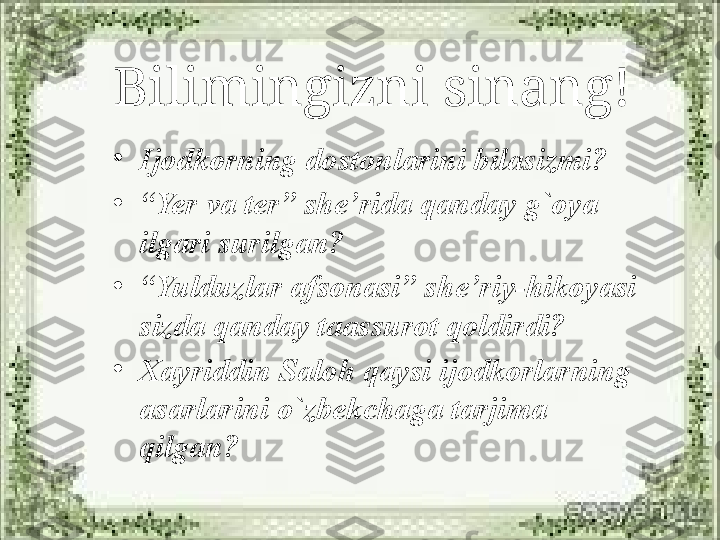 Bilimingizni sinang!
•
Ijodkorning dostonlarini bilasizmi?
•
“ Yer va ter” she’rida qanday g`oya 
ilgari surilgan?
•
“ Yulduzlar afsonasi” she’riy-hikoyasi 
sizda qanday taassurot qoldirdi?
•
Xayriddin Saloh qaysi ijodkorlarning 
asarlarini o`zbekchaga tarjima 
qilgan? 