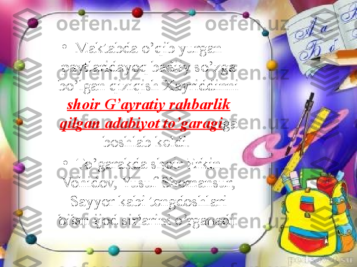 •
Maktabda o’qib yurgan 
paytlaridayoq badiiy so’zga 
bo’lgan qiziqish Xayriddinni 
shoir G’ayratiy rahbarlik 
qilgan adabiyot to’garagi ga 
boshlab keldi. 
•
To’garakda shoir Erkin 
Vohidov, Yusuf Shomansur, 
Sayyor kabi tengdoshlari 
bilan ijod sirlarini o’rganadi. 