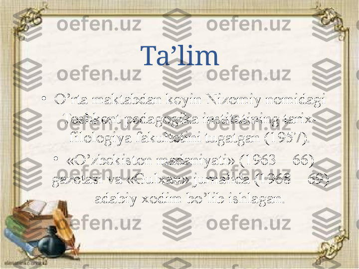 Ta’lim
•
O’rta maktabdan keyin Nizomiy nomidagi 
Toshkent pedagogika institutining tarix-
filologiya fakultetini tugatgan (1957).
•
«O’zbekiston madaniyati» (1963—66) 
gazetasi va «Gulxan» jurnalida (1968—69) 
adabiy xodim bo’lib ishlagan. 