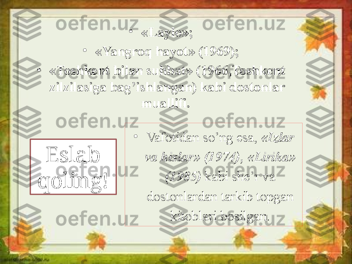 •
Vafotidan so’ng esa,  «Izlar 
va hislar» (1974), «Lirika» 
(1985)  kabi she’r va 
dostonlardan tarkib topgan 
kitoblari bosilgan.•
«Laylo»;
•
«Yangroq hayot» (1969);
•
«Toshkent bilan suhbat» (1966,Toshkent 
zilzilasiga bag’ishlangan) kabi dostonlar 
muallifi. 
Eslab 
qoling! 