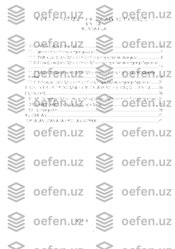 TRISIKLIK TIENO[2,3- d ]PIRIMIDINLARNING BIR BOSQICHLI
SINTEZI
MUNDARIJA
1-BOB. Bisiklik Tiyenopirimidinlar ................................................................................................ 4
1.1. Tiyenopirimidin-4-onlar kimyosi yutuqlari .......................................................................... 4
1.1.1. 2N(Alkil, aril)-tieno[2,3-d]pirimidin-4-onlarning sintezi va reaksiyalari ......................... 5
1.1.2. 2-Okso(tiokso)tieno[2,3-d]pirimidin-2,4-dionlarning sintezi va kimyoviy o‘zgarishlari
................................................................................................................................................... 13
1.1.3. 2-Amino(almashgan amino)tieno[2,3-d]pirimidin-4-onlarning olinishi va kimyoviy 
xossalari ..................................................................................................................................... 19
1.1.4. Ko‘p xalqali tieno[2,3-d]pirimidin-4-onlarning sintezi va kimyoviy o‘zgarishlari ......... 21
2-BOB. TRISIKLIK TIYENO[2,3- d ]PIRIMIDINLARNING BIR BOSQICHLI SINTEZI ........ 29
(Tajriba qism) ................................................................................................................................ 29
2.1. 5,6-Dialmashgan-2,3-polimetilen-3,4-digidrotieno[2,3-d]pirimidin-4-onlarning sintezi ... 30
 2.2. Sintez qilingan birikmalarning biologik faolligi ................................................................ 33
2.3. Tajribaviy qism ................................................................................................................... 35
XULOSALAR ............................................................................................................................... 40
FOYDALANILGAN ADABIYOTLAR RO’YXATI ................................................................... 41
                                                             KIRISH
1 