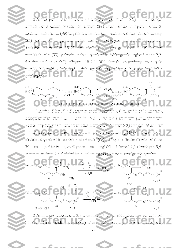 2-Almashgan   3-aminotieno[2,3-d]pirimidin-4-onlar   ( 40 )   2-almashgan
aminotiofen-3-karbon   kislota   etil   efirlari   ( 39 )   orqali   sintez   qilingan.   Ushbu   2-
atsetilaminotiofenlar ( 39 ) tegishli 2-aminotiofen-3-karbon kislotasi etil efirlarining
( 38 )   kislota   xlorangidridlari   bilan   atsillash   reaksiyasi   mahsuloti   hisoblanadi.
Reaksiya   n-butanolda   15-20   soat   qizdirilganda   amalga   oshadi.   Hosil   bo‘lgan
murakkab   efir   ( 39 )   gidrazin   gidrat     yordamida   ishlanganda   tegishli   tieno[2,3-
d]pirimidin-4-onlar   ( 40 )   olingan   [18-20].   Xalqalanish   jarayonining   oson   yoki
murakkab   ketishi   2-holatdagi   o‘rinbosar   (R)   ning   tabiatiga   bevosita   bog‘liqligi
aniqlangan:
2-Amino-5-benzil-4,5-tetrametilentiofenkarbon   kislota   amidi   ( 41 )   aromatik
aldegidlar  bilan  etanolda 1-2  tomchi    NSl    qo‘shib  4 soat  qizdirilganda  pirimidin
xalqasining tutashishi  orqali tieno[2,3-d]pirimidin-4-onlar ( 42 ) olingan. Mualliflar
[21-27] tadqiqotlarni  davom  ettirib olingan mahsulotlarning ( 42 ) 4-holatini fosfor
oksixlorid   yordamida   xlorlab   4-xlorhosila   ( 43 ),   so‘ngra   o-fenilendiamin   ta’sirida
24   soat   piridinda   qizdirilganda   esa   tegishli   6-benzil-2,4-almashgan-5,6-
tetrametilentieno[2,3-d]pirimidin-4-onlarning ( 44 ) sintezini amalga oshirganlar:
3-Amino-4,8-dioksotieno[2,3-d]pirimidin-4-onga   siklogeksanon   va   turli   xil
(elektronodonor,   elektronoakseptor)   o‘rinbosarlar   saqlagan   aromatik   aldegidlar
10 