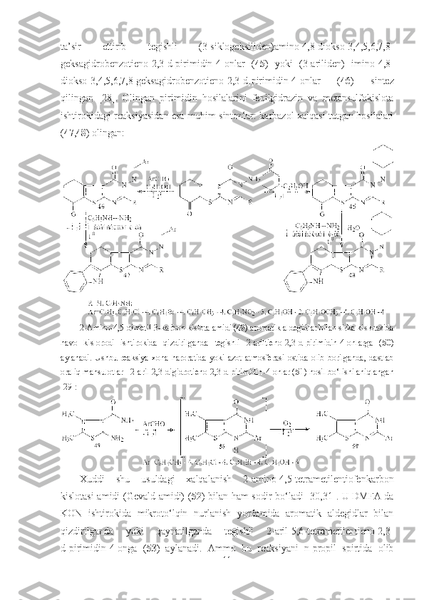 ta’sir   ettirib   tegishli   (3-siklogeksiliden)amino-4,8-diokso-3,4,5,6,7,8-
geksagidrobenzotieno[2,3-d]pirimidin-4-onlar   ( 45 )   yoki   (3-ariliden)   imino-4,8-
diokso-3,4,5,6,7,8-geksagidrobenzotieno[2,3-d]pirimidin-4-onlar   ( 46 )   sintez
qilingan   [28].   Olingan   pirimidin   hosilalarini   fenilgidrazin   va   metansulfokislota
ishtirokidagi reaksiyasidan esa muhim sintonlar: karbazol xalqasi tutgan hosilalari
( 47 , 48 ) olingan: 
2-Amino-4,5-dimetil-3-karbon kislota amidi ( 49 ) aromatik aldegidlar bilan sirka kislotasida
havo   kislorodi   ishtirokida   qizdirilganda   tegishli   2-ariltieno[2,3-d]pirimidin-4-onlarga   ( 50 )
aylanadi.   Ushbu   reaksiya   xona   haroratida   yoki   azot   atmosferasi   ostida   olib   borilganda,   dastlab
oraliq mahsulotlar    2-aril-2,3-digidrotieno[2,3-d]pirimidin-4-onlar ( 51 ) hosil bo‘lishi aniqlangan
[29]:
Xuddi   shu   usuldagi   xalqalanish   2-amino-4,5-tetrametilentiofenkarbon
kislotasi amidi (Gevald amidi) ( 52 ) bilan ham sodir bo‘ladi   [ 30,31 ] . U DMFA da
KON   ishtirokida   mikroto‘lqin   nurlanish   yordamida   aromatik   aldegidlar   bilan
qizdirilganda   yoki   qaynatilganda   tegishli   2-aril-5,6-tetrametilentieno[2,3-
d]pirimidin-4-onga   ( 53 )   aylanadi.   Ammo   bu   reaksiyani   n-propil   spirtida   olib
11 