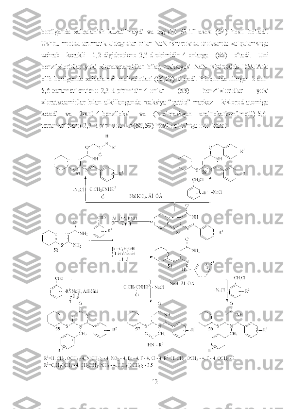 borilganda   xalqalanish   kuzatilmaydi   va   tegishli   SHiff   asosi   ( 54 )   hosil   bo‘ladi.
Ushbu modda aromatik aldegidlar  bilan NaN ishtirokida dioksanda  xalqalanishga
uchrab   kerakli   1,2-digidrotieno[2,3-d]pirimidin-4-onlarga   ( 55 )   o‘tadi.   Uni
benzilxloridlar   yoki   xloratsetamidlar   bilan   reaksiyasi   NaN   ishtirokida   DMFAda
olib borilganda xalqalanish mahsulotlari ( 56 , 57 ) olinadi. YUqorida olingan 2-aril-
5,6-tetrametilentieno[2,3-d]pirimidin-4-onlar   ( 53 )   benzilxloridlar   yoki
xloratsetamidlar   bilan   alkillanganda   reaksiya   “qattiq”   markaz   –   kislorod   atomiga
ketadi   va   2-aril-4-benziloksi-   va   (N-almashgan   aminokarbonilmetil)-5,6-
tetrametiltieno[2,3-d]pirimidinlar ( 58 , 59 ) hosil bo‘lishiga olib keladi:
12 