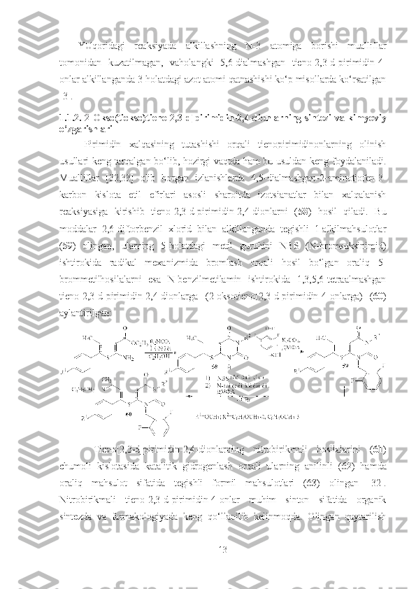 YUqoridagi   reaksiyada   alkillashning   N-3   atomiga   borishi   mualliflar
tomonidan   kuzatilmagan,   vaholangki   5,6-dialmashgan   tieno[2,3-d]pirimidin-4-
onlar alkillanganda 3-holatdagi azot atomi qatnashishi ko‘p misollarda ko‘rsatilgan
[3].
1.1. 2. 2-Okso(tiokso)tieno [2,3-d] pirimidin-2,4-dionlarning sintezi va kimyoviy
o‘zgarishlari
Pirimidin   xalqasining   tutashishi   orqali   tienopirimidinonlarning   olinish
usullari keng tarqalgan bo‘lib, hozirgi vaqtda ham bu usuldan keng foydalaniladi.
Mualliflar   [32,33]   olib   borgan   izlanishlarda   4,5-dialmashgan-2-aminotiofen-3-
karbon   kislota   etil   efirlari   asosli   sharoitda   izotsianatlar   bilan   xalqalanish
reaksiyasiga   kirishib   tieno[2,3-d]pirimidin-2,4-dionlarni   ( 58 )   hosil   qiladi.   Bu
moddalar   2,6-diftorbenzil   xlorid   bilan   alkillanganda   tegishli   1-alkilmahsulotlar
( 59 )   olingan,   ularning   5-holatdagi   metil   guruhini   NBS   (N-bromsuksinimid)
ishtirokida   radikal   mexanizmida   bromlash   orqali   hosil   bo‘lgan   oraliq   5-
brommetilhosilalarni   esa   N-benzilmetilamin   ishtirokida   1,3,5,6-tetraalmashgan
tieno[2,3-d]pirimidin-2,4-dionlarga   (2-oksotieno[2,3-d]pirimidin-4-onlarga)   ( 60 )
aylantirilgan:
  Tieno[2,3-d]pirimidin-2,4-dionlar ning   nitrobirikmali   hosilalarini   ( 61 )
chumoli   kislotasida   katalitik   gidrogenlash   orqali   ularning   anilinli   ( 62 )   hamda
oraliq   mahsulot   sifatida   tegishli   formil   mahsulotlari   ( 63 )   olingan   [32].
Nitrobirikmali   tieno[2,3-d]pirimidin-4-onlar   muhim   sinton   sifatida   organik
sintezda   va   farmakologiyada   keng   qo‘llanilib   kelinmoqda.   Olingan   qaytarilish
13 