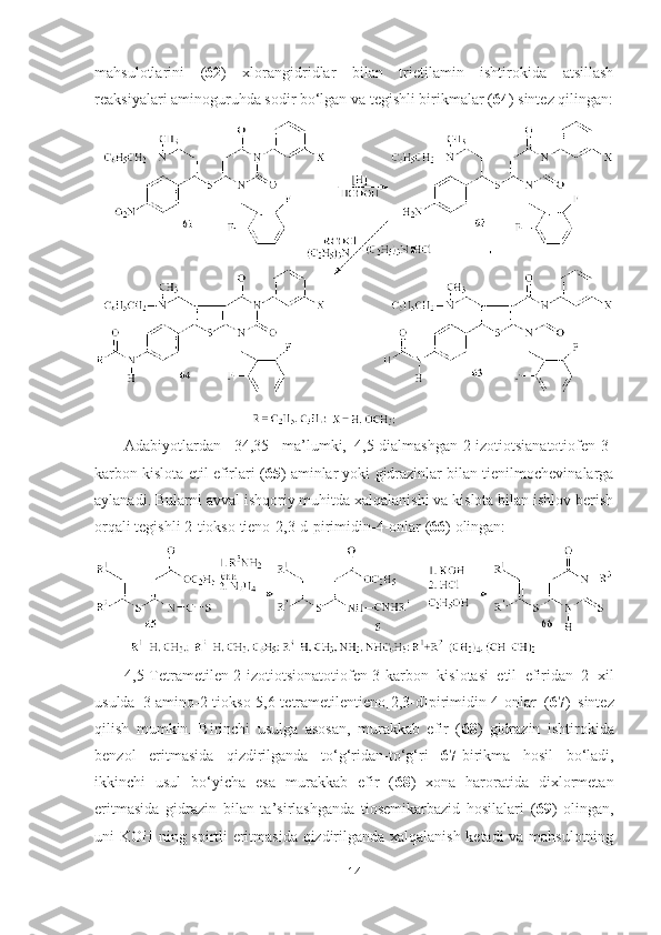 mahsulotlarini   ( 62 )   xlorangidridlar   bilan   trietilamin   ishtirokida   atsillash
reaksiyalari aminoguruhda sodir bo‘lgan va tegishli birikmalar ( 64 ) sintez qilingan:
Adabiyotlardan   [34,35]   ma’lumki,   4,5-dialmashgan-2-izotiotsianatotiofen-3-
karbon kislota etil efirlari ( 65 ) aminlar yoki gidrazinlar bilan tienilmochevinalarga
aylanadi. Bularni avval ishqoriy muhitda xalqalanishi va kislota bilan ishlov berish
orqali tegishli 2-tiokso  tieno[2,3-d]pirimidin-4-onlar ( 66 )  olingan:
4,5-Tetrametilen-2-izotiotsionatotiofen-3-karbon   kislotasi   etil   efiridan   2   xil
usulda   3-amino-2-tiokso-5,6-tetrametilentieno[2,3-d]pirimidin-4-onlar   ( 67 )   sintez
qilish   mumkin.   Birinchi   usulga   asosan,   murakkab   efir   ( 68 )   gidrazin   ishtirokida
benzol   eritmasida   qizdirilganda   to‘g‘ridan-to‘g‘ri   67- birikma   hosil   bo‘ladi,
ikkinchi   usul   bo‘yicha   esa   murakkab   efir   ( 68 )   xona   haroratida   dixlormetan
eritmasida   gidrazin   bilan   ta’sirlashganda   tiosemikarbazid   hosilalari   ( 69 )   olingan,
uni KOH ning spirtli eritmasida qizdirilganda xalqalanish ketadi  va mahsulotning
14 