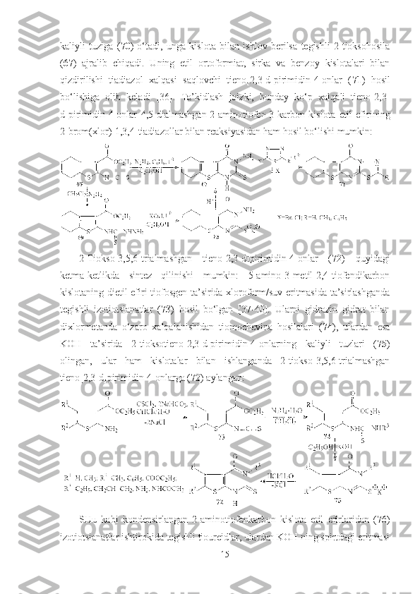 kaliyli   tuziga   ( 70 )   o‘tadi,   unga   kislota   bilan   ishlov   berilsa   tegishli   2-tioksohosila
( 67 )   ajralib   chiqadi.   Uning   etil   ortoformiat,   sirka   va   benzoy   kislotalari   bilan
qizdirilishi   tiadiazol   xalqasi   saqlovchi   tieno[2,3-d]pirimidin-4-onlar   ( 71 )   hosil
bo‘lishiga   olib   keladi   [36].   Ta’kidlash   joizki,   bunday   ko‘p   xalqali   tieno[2,3-
d]pirimidin-4-onlar   4,5-dialmashgan-2-aminotiofen-3-karbon   kislota   etil   efirining
2-brom(xlor)-1,3,4-tiadiazollar bilan reaksiyasidan ham hosil bo‘lishi mumkin:
2-Tiokso-3,5,6-trialmashgan   tieno[2,3-d]pirimidin-4-onlar   ( 72 )   quyidagi
ketma-ketlikda   sintez   qilinishi   mumkin:   5-amino-3-metil-2,4-tiofendikarbon
kislotaning dietil efiri tiofosgen ta’sirida xloroform/suv eritmasida ta’sirlashganda
tegishli   izotiotsianatlar   ( 73 )   hosil   bo‘lgan   [37-40].   Ularni   gidrazin   gidrat   bilan
dixlormetanda   o‘zaro   xalqalanishidan   tiomochevina   hosilalari   ( 74 ),   ulardan   esa
KOH   ta’sirida   2-tioksotieno[2,3-d]pirimidin-4-onlarning   kaliyli   tuzlari   ( 75 )
olingan,   ular   ham   kislotalar   bilan   ishlanganda   2-tiokso-3,5,6-trialmashgan
tieno[2,3-d]pirimidin-4-onlarga ( 72 ) aylangan: 
SHu   kabi   kondensirlangan   2-aminotiofenkarbon   kislota   etil   efirlaridan   ( 76 )
izotiotsianatlar ishtirokida tegishli tioureidlar, ulardan KOH ning spirtdagi eritmasi
15 