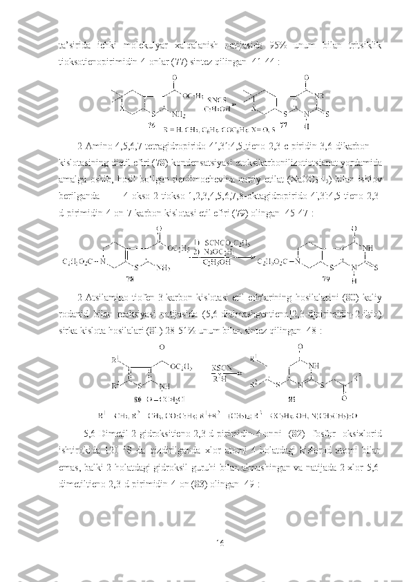 ta’sirida   ichki   molekulyar   xalqalanish   natijasida   95%   unum   bilan   tritsiklik
tioksotienopirimidin-4-onlar ( 77 ) sintez qilingan [41-44]:
2-Amino-4,5,6,7-tetragidropirido[4  ,3  :4,5]tieno[2,3-c]piridin-3,6-dikarbon
kislotasining dietil efiri ( 78 ) kondensatsiyasi etoksikarbonilizotiotsianat yordamida
amalga   oshib,   hosil   bo‘lgan   tienilmochevina   natriy   etilat   (NaOC
2 H
5 )   bilan   ishlov
berilganda   4-okso-2-tiokso-1,2,3,4,5,6,7,8-oktagidropirido [4',3':4,5]tieno[2,3-
d]pirimidin-4-on-7-karbon kislotasi etil efiri ( 79 ) olingan [45-47]:    
2-Atsilamino   tiofen-3-karbon   kislotasi   etil   efirlarining   hosilalarini   ( 80 )   kaliy
rodanid   bilan   reaksiyasi   natijasida   (5,6-dialmashgantieno [2,3-d]pirimidin-2-iltio)
sirka kislota hosilalari ( 81 ) 28-51% unum bilan sintez qilingan [48]:
5,6-Dimetil-2-gidroksi tieno[2,3-d]pirimidin-4-on ni   ( 82 )   fosfor   oksixlorid
ishtirokida   120   0
S   da   qizdirilganda   xlor   atomi   4-holatdagi   kislorod   atomi   bilan
emas, balki 2-holatdagi gidroksil guruhi   bilan   almashi n gan va natijada 2-xlor-5,6-
dimetil tieno[2,3-d]pirimidin-4-on  ( 83 ) olingan [49]:  
16 