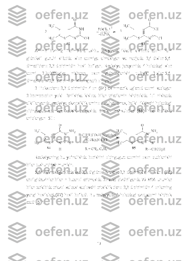 Ammo   bizning   fikrimizcha   ushbu   jarayonda   ikkala   kislorod   atomi   ham
gidroksil   guruhi   sifatida   xlor   atomiga   almashgan   va   natijada   2,4-dixlor-5,6-
dimetil tieno[2,3-d]pirimidin   hosil   bo‘lgan.   Reaksiya   jarayonida   4-holatdagi   xlor
atomi   2-holatdagiga   nisbatan   oson   gidrolizlanishi   tufayli   2-xlor-5,6-
dimetil tieno[2,3-d]pirimidin-4-on ajratib olingan.  
2-Tioksotieno[2,3-d]pirimidin-4-on   ( 84 )   asimmetrik   uglerod   atomi   saqlagan
2-brompropion   yoki   -fenilsirka   kislota   bilan   trietilamin   ishtirokida   1:1   nisbatda
alkillanganda, reaksiya ekzotsiklik amino guruhga emas, balki   ikkinchi holatdagi
oltingugurt   atomiga   ketishi   natijasida   S-alkil   mahsulotlar   ( 85 )   hosil   bo‘lishi
aniqlangan [50]:
 
Reaksiyaning   bu   yo‘nalishda   borishini   oltingugurt   atomini   oson   qutblanishi
bilan tushuntirish mumkin.
5,6-Dialmashgan-2-tiokso-2,3-digidro-1N-tieno[2,3-d]pirimidin-4-onlar   ( 86 )
aroilgidrazinlar   bilan  n-butanol  eritmasida   20  soat  qizdirilganda  79-86%  unumlar
bilan tarkibida triazol xalqasi saqlovchi tritsiklik tieno[2,3-d]pirimidin-4-onlarning
yangi   hosilalari   ( 87 )   hosil   bo‘ladi.   Bu   reaksiyada   1-holatdagi   azot   atomi   ishtirok
etadi [51]:
17 