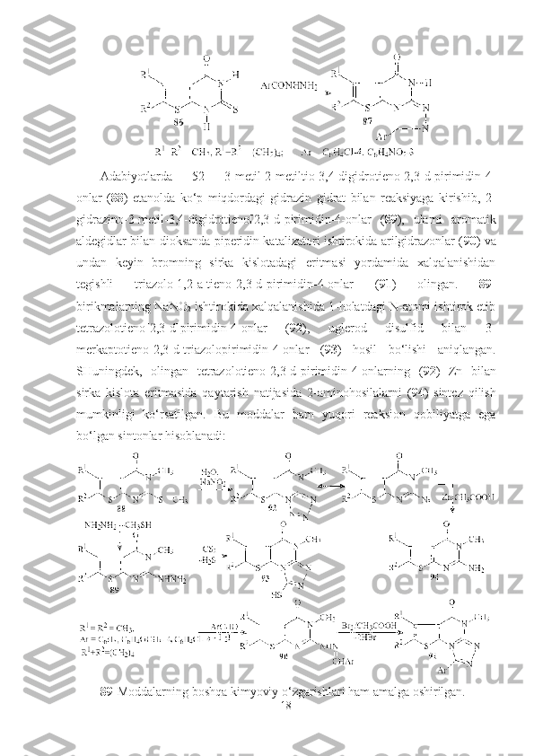 Adabiyotlarda   [52]   3-metil-2-metiltio-3,4-digidrotieno[2,3-d]pirimidin-4-
onlar   ( 88 )   etanolda   ko‘p   miqdordagi   gidrazin   gidrat   bilan   reaksiyaga   kirishib,   2-
gidrazino-3-metil-3,4-digidrotieno[2,3-d]pirimidin-4-onlar   ( 89 ),   ularni   aromatik
aldegidlar bilan dioksanda piperidin katalizatori ishtirokida arilgidrazonlar ( 90 ) va
undan   keyin   bromning   sirka   kislotadagi   eritmasi   yordamida   xalqalanishidan
tegishli   triazolo[1,2-a]tieno[2,3-d]pirimidin-4-onlar   ( 91 )   olingan.   89-
birikmalarning NaNO
2  ishtirokida xalqalanishida 1-holatdagi N-atomi ishtirok etib
tetrazolotieno[2,3-d]pirimidin-4-onlar   ( 92 ),   uglerod   disulfid   bilan   3-
merkaptotieno[2,3-d]triazolopirimidin-4-onlar   ( 93 )   hosil   bo‘lishi   aniqlangan.
SHuningdek,   olingan   tetrazolotieno[2,3-d]pirimidin-4-onlarning   ( 92 )   Zn   bilan
sirka   kislota   eritmasida   qaytarish   natijasida   2-aminohosilalarni   ( 94 )   sintez   qilish
mumkinligi   ko‘rsatilgan.   Bu   moddalar   ham   yuqori   reaksion   qobiliyatga   ega
bo‘lgan sintonlar hisoblanadi:
89- Moddalarning boshqa kimyoviy o‘zgarishlari ham amalga oshirilgan.
18 