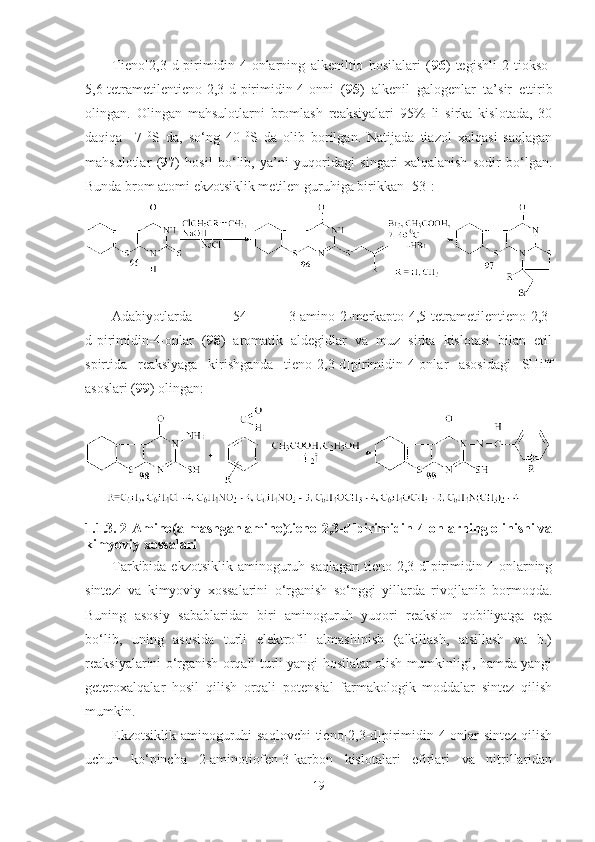 Tieno[2,3-d]pirimidin-4-onlarning   alkeniltio   hosilalari   ( 96 )   tegishli   2-tiokso-
5,6-tetrametilen tieno[2,3-d]pirimidin-4-onni   ( 95 )   alkenil   galogenlar   ta’sir   ettirib
olingan.   Olingan   mahsulotlarni   bromlash   reaksiyalari   95%   li   sirka   kislotada,   30
daqiqa     7   0
S   da,   so‘ng   40   0
S   da   olib   borilgan.   Natijada   tiazol   xalqasi   saqlagan
mahsulotlar   ( 97 )   hosil   bo‘lib,   ya’ni   yuqoridagi   singari   xalqalanish   sodir   bo‘lgan.
Bunda brom atomi ekzotsiklik metilen guruhiga birikkan [53]:
Adabiyotlarda   [ 54 ]   3-amino-2-merkapto-4,5-tetrametilentieno [2,3-
d] pirimidin-4-onlar   ( 98 )   aromatik   aldegidlar   va   muz   sirka   kislotasi   bilan   etil
spirtida   reaksiyaga   kirishganda   tieno [2,3-d] pirimidin-4-onlar   asosidagi   SHiff
asoslari ( 99 ) olingan:
1.1. 3. 2-Amino(almashgan amino)tieno [2,3-d] pirimidin-4-onlarning olinishi va
kimyoviy xossalari
Tarkibida ekzotsiklik  aminoguruh saqlagan  tieno[2,3-d]pirimidin-4-onlarning
sintezi   va   kimyoviy   xossalarini   o‘rganish   so‘nggi   yillarda   rivojlanib   bormoqda.
Buning   asosiy   sabablaridan   biri   aminoguruh   yuqori   reaksion   qobiliyatga   ega
bo‘lib,   uning   asosida   turli   elektrofil   almashinish   (alkillash,   atsillash   va   b.)
reaksiyalarini o‘rganish orqali turli yangi hosilalar olish mumkinligi, hamda yangi
geteroxalqalar   hosil   qilish   orqali   potensial   farmakologik   moddalar   sintez   qilish
mumkin.
Ekzotsiklik aminoguruhi saqlovchi  tieno[2,3-d]pirimidin-4-onlar  sintez qilish
uchun   ko‘pincha   2-aminotiofen-3-karbon   kislotalari   efirlari   va   nitrillaridan
19 