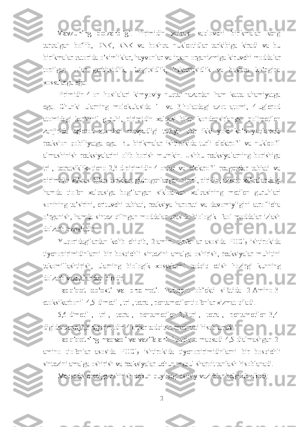 Mavzuning   dolzarbligi .   Pirimidin   xalqasi   saqlovchi   birikmalar   keng
tarqalgan   bo‘lib,   DNK,   RNK   va   boshqa   nukleotidlar   tarkibiga   kiradi   va   bu
birikmalar qatorida o‘simliklar, hayvonlar va inson organizmiga kiruvchi moddalar
topilgan.   Ular   gerbitsidlik,   fungitsidlik,   bakteritsidlik   va   boshqa   ko‘pgina
xossalarga ega.
Pirimidin-4-on   hosilalari   kimyoviy   nuqtai-nazardan   ham   katta   ahamiyatga
ega.   Chunki   ularning   molekulasida   1-   va   3-holatdagi   azot   atomi,   4-uglerod
atomidagi   karbonil   guruhi,   pirimidin   xalqasi   bilan   kondensirlangan   polimetilen
zanjirida   uglerod   atomlari   mavjudligi   tufayli   ular   ikki   yoki   ko‘p   yoqlamali
reaksion   qobiliyatga   ega.   Bu   birikmalar   ishtirokida   turli   elektrofil   va   nukleofil
almashinish   reaksiyalarini   olib   borish   mumkin.   Ushbu   reaksiyalarning   borishiga
tri-,   tetratsiklik   tieno[2,3-d]pirimidin-4-onlar   va   elektrofil   reagentlar   tabiati   va
pirimidin xalqasi bilan birikkan gidrogenlangan pirrol, piridin, azepin xalqalaridagi
hamda   tiofen   xalqasiga   bog‘langan   sikloalken   xalqasining   metilen   guruhlari
sonining   ta’sirini,   erituvchi   tabiati,   reaksiya   harorati   va   davomiyligini   atroflicha
o‘rganish, hamda sintez qilingan moddalar  orasida biologik   faol moddalar izlash
dolzarb masaladir.  
Yuqoridagilardan   kelib   chiqib,   2-amino   tiofenlar   asosida   POCl
3   ishtirokida
tiyenopirimidinlarni   bir   bosqichli   sintezini   amalga   oshirish,   reaksiyalar   muhitini
takomillashtirish,   ularning   biologik   xossalarini   tadqiq   etish   hozirgi   kunning
dolzarb vazifalaridan biridir.
Tadqiqot   ob’ekti   va   predmeti .   Tadqiqot   ob’ekti   sifatida   2-Amino-3-
etoksikarbonil-4,5-dimetil-, tri-, tetra-, pentametilentiofenlar xizmat qiladi.  
5,6-dimetil-,   tri-,   tetra-,   pentametilen-2,3-tri-,   tetra-,   pentametilen-3,4-
digidrotieno[2,3-d]pirimidin-4-onlar tadqiqot predmeti hisoblanadi .
Tadqiqotning maqsadi va vazifalari . Tadqiqot maqsadi 4,5-dialmashgan   2-
amino   tiofenlar   asosida   POCl
3   ishtirokida   tiyenopirimidinlarni   bir   bosqichli
sintezini amalga oshirish  va reaksiyalar  uchun  maqul  sharoit tanlash hisoblanadi.
Maqsadni amalga oshirish uchun quyidagi asosiy vazifalar belgilab olindi: 
2 