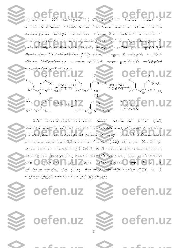 foydalaniladi   [55].   Reaksiyalarning   e’tiborli   tomoni   shundan   iboratki,   2-
aminotiofen-3-karbon   kislotasi   efirlari   N-arilsianamidlar   bilan   kislotali   muhitda
xalqalanganda   reaksiya   mahsulotlari   sifatida   2-aminotieno[2,3-d]pirimidin-4-
onlarning   ikki   xil   izomerlari   ( 100 , 101 )   hosil   bo‘lgan.   Agar   reaksiyada   2-
aminotiofenkarbonitrillari   va   N,   N-dialkilsianamidlar   qo‘llanilganda   tegishli   2,4-
diaminotieno[2,3-d]pirimidinlar   ( 102 )   sintez   qilingan.   SHuningdek   bu   ishda
olingan   birikmalarning   tautomer   shakllari,   qayta   guruhlanish   reaksiyalari
mexanizmlari tahlil qilingan:
2-Amino-4,5-tri-,-tetrametilentiofen   karbon   kislota   etil   efirlari   ( 103 )
izotiotsianatlar bilan ta’sirlashib, tegishli tiomochevinalar ( 104 ), ular o‘z navbatida
gidrazingidrat   bilan   qizdirilganda   xalqalanish   tufayli   2-   va   3-holatlarda   erkin
aminoguruh tutgan tieno[2,3-d]pirimidin-4-onlarni ( 105 ) hosil qilgan [56]. Olingan
ushbu   pirimidin   hosilalarining   ( 105 )   2-   va   3-holatlarida   aminoguruhlar   borligi
ularning   turli   reaksiyalarini,   xususan   aromatik   aldegidlar,   trietil   ortoformiat   va
sirka   angidridlari   bilan   o‘zaro   ta’sirlashganda   mos   holda   3-
arilidenaminomahsulotlar   ( 106 ),   tienotriazolopirimidin-4-onlar   ( 107 )   va   2-
metiltienotriazolopirimidin-4-onlar ( 108 ) olingan:   
20 