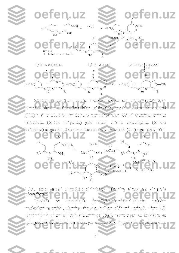 5,6-Dialmashgan-2-aminotiofen-3-karbon   kislota   etil   efirlari   ( 109 )   S,S  -
dimetil-N-sianditiokarbimidioat   bilan   ta’sirlashib,   tegishli   izotiomochevinalarni
( 110 )   hosil   qiladi.   O‘z   o‘rnida   bu   izotiomochevinalar   ikki   xil   sharoitda:   aminlar
ishtirokida   (X=OR   bo‘lganda)   yoki   ishqor   qo‘shib   qizdirilganda   (X=NR
2
bo‘lganda) xalqalanib, 2-sianiminotienopirimidin-4-onlarni ( 111 ) hosil qiladi  [57]:
1.1.4.   Ko‘p   xalqali   tieno[2,3-d]pirimidin-4-onlarning   sintezi   va   kimyoviy
o‘zgarishlari
Tritsiklik   va   tetratsiklik   tieno[2,3-d]pirimidin-4-onlarda   reaksion
markazlarning   ortishi,   ularning   sinteziga   bo‘lgan   e’tiborni   orttiradi.   Tieno[2,3-
d]pirimidin-4-onlarni   alliltiohosilalarining   ( 112 )   konsentrlangan   sulfat   kislota   va
galogenlar ishtirokida ichki molekulyar  xalqalanishi  o‘rganilishi  natijasida  kislota
21 