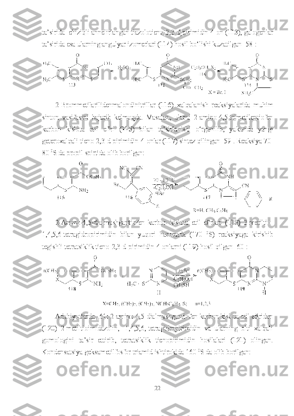 ta’sirida  chiziqli annelirlangan tiazolotieno[2,3-d]pirimidin-4-on ( 113 ), galogenlar
ta’sirida esa ularning angulyar izomerlari ( 114 ) hosil bo‘lishi kuzatilgan [58]:
2-Brommetilarilidenmalondinitrillar   ( 116 )   xalqalanish   reaksiyalarida   muhim
sinton   vasifasini   bajarib   kelmoqda.   Masalan,   ularni   2-amino-4,5-trimetilentiofen
karbon   kislota   etil   efiri   ( 115 )   bilan   ta’sirlanishi   o‘rganilib,   yakunda   yangi
geteroxalqali tieno[2,3-d]pirimidin-4-onlar ( 117 ) sintez qilingan [59]. Reaksiya 70-
80  0
S da propil spirtida olib borilgan:
2-Amino-4,5-dialmashgantiofen   karbon   kislota   etil   efirlari   ( 118 )   2-metiltio-
1,4,5,6-tetragidropirimidin   bilan   yuqori   haroratda   (170   0
S)   reaksiyaga   kirishib
tegishli tetratsiklik tieno [2,3-d] pirimidin-4-onlarni  ( 119 )  hosil   qilgan  [ 60 ] :    
Adabiyotlarda [61] 2-amino-4,5-dialmashgantiofen karbon kislota etil efiridan
( 120 )   2-metiltioimidazolin,   -1,4,5,6,-tetragidropirimidin   va   ularning   olti   xalqali
gomologini   ta’sir   ettirib,   tetratsiklik   tienopirimidin   hosilalari   ( 121 )   olingan.
Kondensatsiya geksametilfosfor triamid ishtirokida 160  0
S da olib borilgan: 
22 