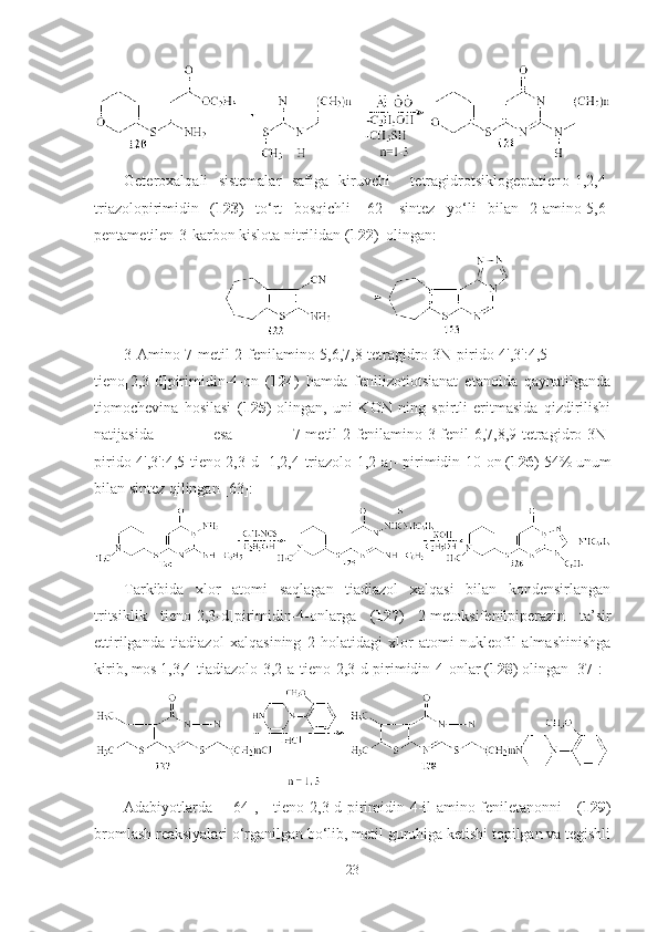 Geteroxalqali   sistemalar   safiga   kiruvchi     tetragidrotsiklogeptatieno-1,2,4-
triazolopirimidin   ( 123 )   to‘rt   bosqichli   [62]   sintez   yo‘li   bilan   2-amino-5,6-
pentametilen-3-karbon kislota nitrilidan ( 122 )  olingan: 
3-Amino-7-metil-2-fenilamino-5,6,7,8-tetragidro-3N-pirido[4',3':4,5]-
tieno[2,3-d]pirimidin-4-on   ( 124 )   hamda   fenilizotiotsianat   etanolda   qaynatilganda
tiomochevina   hosilasi   ( 125 )   olingan,   uni   KON   ning   spirtli   eritmasida   qizdirilishi
natijasida   esa   7-metil-2-fenilamino-3-fenil-6,7,8,9-tetragidro-3N-
pirido[4',3':4,5]tieno[2,3-d][1,2,4]triazolo[1,2-a]- pirimidin-10-on ( 126 ) 54% unum
bilan sintez qilingan [63]:
Tarkibida   xlor   atomi   saqlagan   tiadiazol   xalqasi   bilan   kondensirlangan
tritsiklik   tieno[2,3-d]pirimidin-4-onlarga   ( 127 )   2-metoksifenilpiperazin   ta’sir
ettirilganda   tiadiazol   xalqasining   2-holatidagi   xlor   atomi   nukleofil   almashinishga
kirib, mos 1,3,4-tiadiazolo[3,2-a]tieno[2,3-d]pirimidin-4-onlar ( 128 ) olingan  [37]:
Adabiyotlarda   [64],   tieno[2,3-d]pirimidin-4-il-amino-feniletanonni   ( 129 )
bromlash reaksiyalari o‘rganilgan bo‘lib, metil guruhiga ketishi topilgan va tegishli
23 