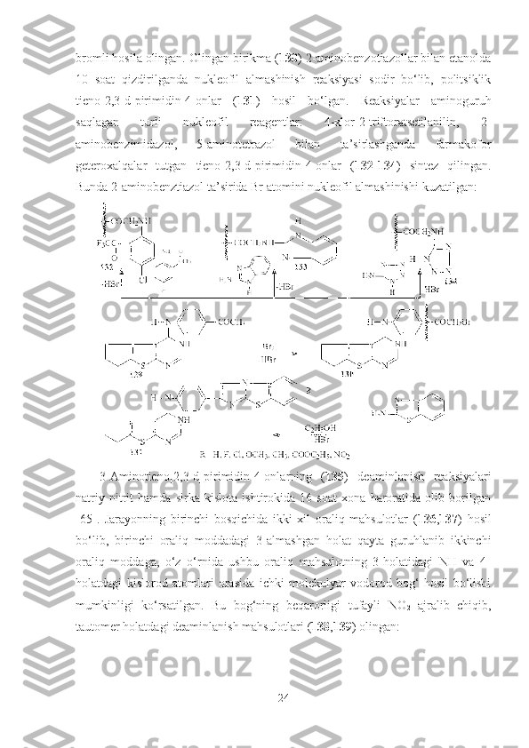 bromli hosila olingan. Olingan birikma ( 130 ) 2-aminobenzotiazollar bilan etanolda
10   soat   qizdirilganda   nukleofil   almashinish   reaksiyasi   sodir   bo‘lib,   politsiklik
tieno[2,3-d]pirimidin-4-onlar   ( 131 )   hosil   bo‘lgan.   Reaksiyalar   aminoguruh
saqlagan   turli   nukleofil   reagentlar:   4-xlor-2-triftoratsetilanilin,   2-
aminobenzimidazol,   5-aminotetrazol   bilan   ta’sirlashganda   farmakofor
geteroxalqalar   tutgan   tieno[2,3-d]pirimidin-4-onlar   ( 132 - 134 )   sintez   qilingan.
Bunda 2-aminobenztiazol ta’sirida Br atomi ni  nukleofil almashinishi  kuzatilgan :   
3-Amino tieno[2,3-d]pirimidin-4-onlarning   ( 135 )   deaminlanish   reaksiyalari
natriy   nitrit   hamda   sirka   kislota   ishtirokida   16   soat   xona   haroratida   olib   borilgan
[65] .   Jarayonning   birinchi   bosqichida   ikki   xil   oraliq   mahsulotlar   ( 136 , 137 )   hosil
bo‘lib,   birinchi   oraliq   moddadagi   3-almashgan   holat   qayta   guruhlanib   ikkinchi
oraliq   moddaga,   o‘z   o‘rnida   ushbu   oraliq   mahsulotning   3-holatidagi   NH   va   4-
holatdagi   kislorod   atomlari   orasida   ichki   molekulyar   vodorod   bog‘   hosil   bo‘lishi
mumkinligi   ko‘rsatilgan.   Bu   bog‘ning   beqarorligi   tufayli   NO
2   ajralib   chiqib,
tautomer holatdagi deaminlanish mahsulotlari ( 138 , 139 ) olingan: 
24 