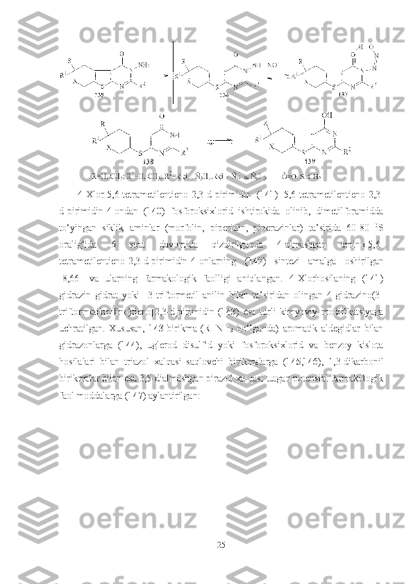 4-Xlor-5,6-tetrametilentieno[2,3-d]pirimidin   ( 141 )   5,6-tetrametilentieno[2,3-
d]pirimidin-4-ondan   ( 140 )   fosforoksixlorid   ishtirokida   olinib,   dimetilforamidda
to‘yingan   siklik   aminlar   (morfolin,   piperidin,   piperazinlar)   ta’sirida   60-80   0
S
oralig‘ida   6   soat   davomida   qizdirilganda   4-almashgan   amino-5,6-
tetrametilentieno[2,3-d]pirimidin-4-onlarning   ( 142 )   sintezi   amalga   oshirilgan
[8,66]   va   ularning   farmakologik   faolligi   aniqlangan.   4-Xlorhosilaning   ( 141 )
gidrazin   gidrat   yoki     3-triftormetil   anilin   bilan   ta’siridan   olingan   4-gidrazino(3-
triftormetilanilino)tieno[2,3-d]pirimidin   ( 143 )   esa   turli   kimyoviy   modifikatsiyaga
uchratilgan.   Xususan,   143 -birikma   (R=NH
2   bo‘lganda)   aromatik   aldegidlar   bilan
gidrazonlarga   ( 144 ),   uglerod   disulfid   yoki   fosforoksixlorid   va   benzoy   kislota
hosilalari   bilan   triazol   xalqasi   saqlovchi   birikmalarga   ( 145 , 146 ),   1,3-dikarbonil
birikmalar bilan esa 3,5-dialmashgan pirazol xalqasi tutgan potensial farmakologik
faol moddalarga ( 147 ) aylantirilgan: 
25 