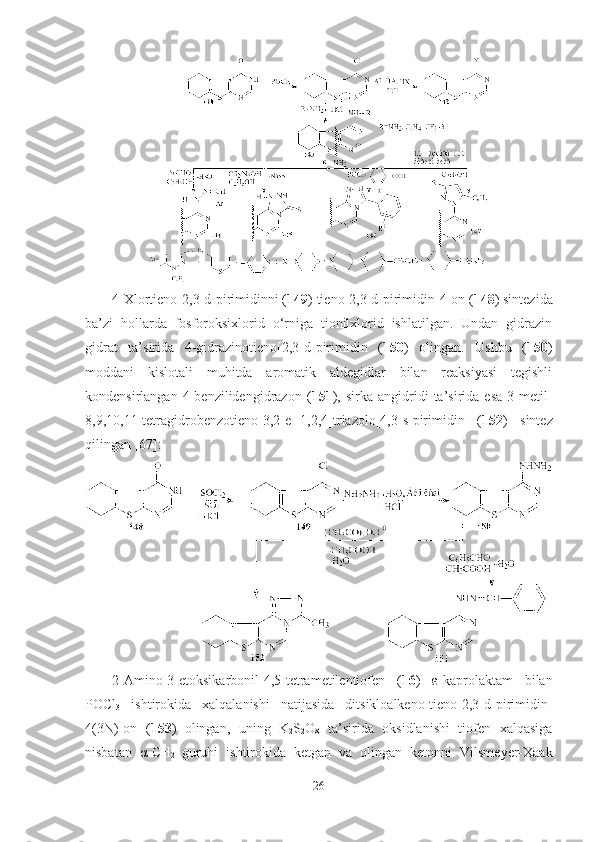 4-Xlortieno[2,3-d]pirimidinni ( 149 ) tieno[2,3-d]pirimidin-4-on ( 148 ) sintezida
ba’zi   hollarda   fosforoksixlorid   o‘rniga   tionilxlorid   ishlatilgan.   Undan   gidrazin
gidrat   ta’sirida   4-gidrazinotieno[2,3-d]pirimidin   ( 150 )   olingan.   Ushbu   ( 150 )
moddani   kislotali   muhitda   aromatik   aldegidlar   bilan   reaksiyasi   tegishli
kondensirlangan   4-benzilidengidrazon   ( 151 ),   sirka   angidridi   ta’sirida   esa   3-metil-
8,9,10,11-tetragidrobenzotieno[3,2-e][1,2,4]triazolo[4,3-s]pirimidin   ( 152 )   sintez
qilingan [67]: 
2-Amino-3-etoksikarbonil-4,5-tetrametilentiofen   ( 16 )   ε-kaprolaktam   bilan
POCl
3   ishtirokida   xalqalanishi   natijasida   ditsikloalkeno-tieno[2,3-d]pirimidin-
4(3N)-on   ( 153 )   olingan,   uning   K
2 S
2 O
8   ta’sirida   oksidlanishi   tiofen   xalqasiga
nisbatan   α-CH
2   guruhi   ishtirokida   ketgan   va   olingan   ketonni   Vilsmeyer-Xaak
26 