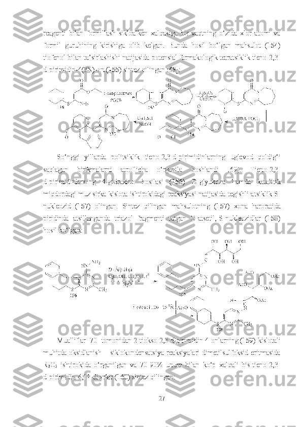 reagenti   bilan   formillash   sikloalken   xalqasiga   bir   vaqtning   o‘zida   xlor   atomi   va
formil   guruhining   kirishiga   olib   kelgan.   Bunda   hosil   bo‘lgan   mahsulot   ( 154 )
tiofenol bilan ta’sirlashishi natijasida potensial farmakologik tetratsiklik tieno[2,3-
d]pirimidin-4(3N)-on ( 155 ) sintez qilingan [68]:  
So‘nggi   yillarda   politsiklik   tieno[2,3-d]pirimidinlar ning   uglevod   qoldig‘i
saqlagan   birikmalarni   atroflicha   o‘rganila   boshlandi   [69].   Tieno[2,3-
d]pirimidinlar ning   4-gidrazino   hosilasi   ( 156 )   D-glyukoza   hamda   katalitik
miqdordagi muz sirka kislota ishtirokidagi reaksiyasi natijasida tegishli atsiklik S-
nukleozid   ( 157 )   olingan.   Sintez   qilingan   mahsulotning   ( 157 )   xona   haroratida
piridinda   atsillanganda   triazol   fragmenti   tutgan   O-atsetil,-S-nukleozidlar   ( 158 )
hosil bo‘lgan: 
Mualliflar [70] tomonidan 2-tiokso[2,3-d]pirimidin-4-onlarning ( 159 ) kislotali
muhitda oksidlanish   – siklokondensatsiya  reaksiyalari   dimetilsulfoksid  eritmasida
R
2 O
5   ishtirokida   o‘rganilgan   va   70-90%   unum   bilan   ko‘p   xalqali   bis-tieno[2,3-
d]pirimidin-4,11-dionlar ( 160 ) sintez qilingan:
27 