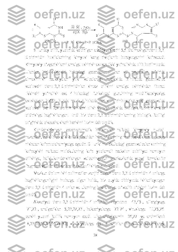SHunday qilib, yuqorida keltirilgan adabiyot sharhi 5,6-dialmashgantieno[2,3-
d]pirimidin   hosilalarining   kimyosi   keng   rivojlanib   borayotganini   ko‘rsatadi.
Kimyoviy o‘zgarishlarni amalga oshirish asosan ikki yo‘nalishda olib borilmoqda.
Ulardan   biri   ikkinchi   holatdagi   geteroatomni   har   xil   reagentlar   ta’sirida
almashinish   reaksiyalari   yoki   xalqalanish   natijasida   2-holatda   geteroxalqa
saqlovchi   tieno[2,3-d]pirimidinlar   sintez   qilishni   amalga   oshirishdan   iborat.
Ikkinchi   yo‘nalish   esa   4-holatdagi   funksional   guruhining   modifikatsiyasiga
asoslangan   bo‘lib,   bunda   mazkur   holatda   har   xil   o‘rinbosarlar   yoki   geteroxalqa
saqlovchi   tieno[2,3-d]pirimidinlarni   olish   va  ular   orasida   biologik   faol   birikmalar
qidirishga   bag‘ishlangan.   Endi   biz   tieno[2,3-d]pirimidinlarning   biologik   faolligi
to‘g‘risida qisqacha sharh berishni lozim deb topdik.   
Kondensirlangan   geteroaromatik   birikmalar   nafaqat   kimyoviy   nuqtai-
nazardan, balki biologik faollik jihatidan ham o‘zlarining monotsiklik analoglariga
nisbatan ko‘proq ahamiyatga egadir. CHunki molekuladagi geteroxalqalar sonining
ko‘payishi   nafaqat   molekulaning   ko‘p   yoqlamali   reaksion   qobiliyat   namoyon
qilishiga,   balki   kondensirlangan   xalqaning   turli   markazlarida   yangi   farmakofor
fragment va  o‘rinbosarlarni hosil bo‘lishiga olib keladi.
Mazkur diplom ishi polimetilen zanjiri tutgan tieno[2,3-d]pirimidin-4-onlarga
bag‘ishlanganligini   inobatga   olgan   holda,   biz   quyida   tibbiyotda   ishlatilayotgan
tieno[2,3-d]pirimidin-4-onlar   va   ularning   hosilalariga   to‘xtalib   o‘tishni   lozim   deb
topdik.
Aksariyat   tieno[2,3-d]pirimidin-4-onlardan   neyrotrop   [43,45],   allergiyaga
[71,72],   analgetiklar   [5,23,27,73],   bakteriyalarga   [72-74],   viruslarga   [10,75,76]
qarshi   yuqori   faollik   namoyon   etadi.   Ular   antigistamin   [26,77]   va   antimikrob
[8,23-25,54,56,64,78-82]   xususiyatlarga   ega.   SHu   bilan   birga   ular   spazmlarga,
28 