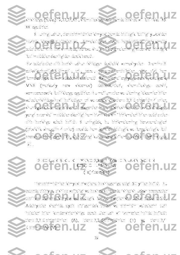 shishlarga (rakka) [9,22,23,83], shamollashga [84] hamda boshqa xil faollikka [85-
88] egadirlar.
SHuning uchun, tienopirimidinlar kimyosi hamda biologik faolligi yuzasidan
hozirda   kimyogar   olimlar   va     farmakologlar   o‘zaro   hamkorlikda   ilmiy-amaliy
tadqiqotlar   olib   borishmoqda,   bu   esa   shu   sinf   birikmalarining   potensial   biologik
faol moddalar ekanligidan darak beradi.
Biz   tadqiqotlar   olib   borish   uchun   ishlatgan   dastlabki   xomashyolar      2-amino-3-
etoksikarbonil-4,5-dimetil-,   tri-,   tetra-,   pentametilentiofenlar-   ning   o‘zi   ham
farmakologik   faol   moddalar   hisoblanadi   [89].   Ular   allergiyaga   qarshi,   analgetik,
MNS   (markaziy   nerv   sistemasi)   depressantlari,   shamollashga   qarshi,
xemoterapevtik faolliklarga egadirlar. Bu ma’lumotlar va ularning laktamlar bilan
xalqalanishidan   hosil   bo‘ladigan   tri   va   tetratsiklik   tieno[2,3-d]pirimidin-4-onlar,
shuningdek   ularning   elektrofil   reagentlar   bilan   ta’sirlashishidan   hosil   bo‘ladigan
yangi potensial moddalar ekanligi ham bizni shu sinf birikmalari bilan tadqiqotlar
olib   borishga   sabab   bo‘ldi.   SHuningdek,   bu   birikmalarning   benzoanaloglari
(tritsiklik   xinazolin-4-onlar)   orasida   ham   ko‘plab   biologik   va   farmakologik   faol
preparatlar topilgan bo‘lib, ular hozirgi kunda keng ko‘lamda ishlatilib kelinmoqda
[90].
2- BOB .  TRISIKLIK TIYENO[2,3- d ]PIRIMIDINLARNING BIR
BOSQICHLI SINTEZI
(Tajriba qism)
Tienopirimidinlar   kimyosi   rivojlana   boshlaganiga   atigi   50   yillar   bo‘ldi.   Bu
qatorda tibbiyot, qishloq xo‘jaligi va boshqa sohalarda ishlatish uchun preparatlar
topilishi   ularning   kimyosi   va   biologik   faolligi   rivojlanishi   uchun   turtki   bo‘ldi.
Adabiyotlar   sharhida   aytib   o‘tilganidek   tiofen   va   pirimidin   xalqalarini   turli
holatlari   bilan   kondensirlanishiga   qarab   ular   uch   xil   izomerlar   holida   bo‘ladi:
tieno[2,3-d]pirimidinlar   (A),   tieno [3,2-d]pirimidinlar   (B)   va   tieno [3,4-
d]pirimidinlar  (V):
29 