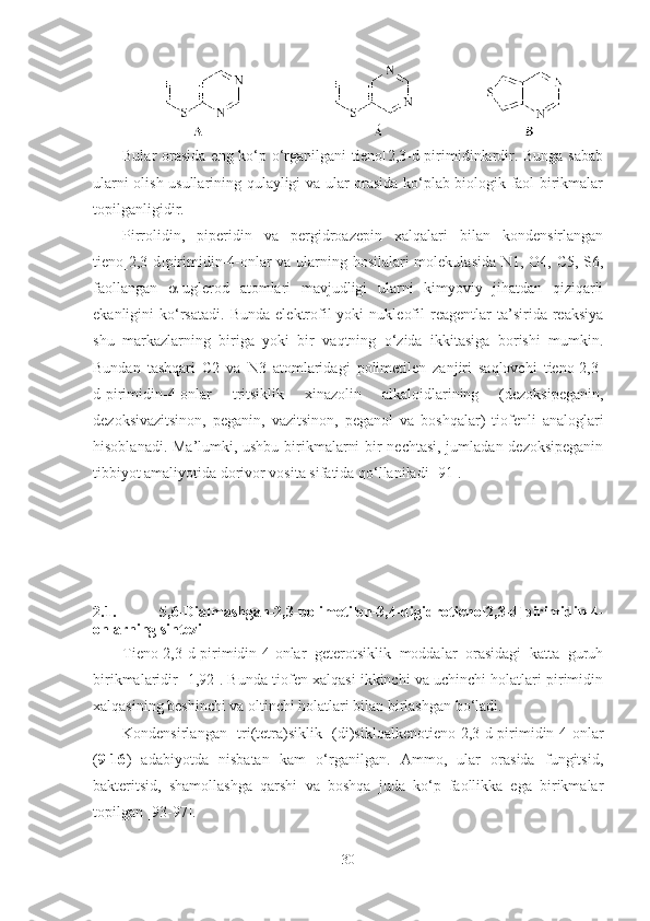 Bular orasida eng ko‘p o‘rganilgani  tieno[2,3-d]pirimidinlardir. Bunga sabab
ularni olish usullarining qulayligi va ular orasida ko‘plab biologik faol birikmalar
topilganligidir.
Pirrolidin,   piperidin   va   pergidroazepin   xalqalari   bilan   kondensirlangan
tieno[2,3-d]pirimidin-4-onlar va ularning hosilalari molekulasida N1, O4, C5, S6,
faollangan    -uglerod   atomlari   mavjudligi   ularni   kimyoviy   jihatdan   qiziqarli
ekanligini   ko‘rsatadi.   Bunda   elektrofil   yoki   nukleofil   reagentlar   ta’sirida  reaksiya
shu   markazlarning   biriga   yoki   bir   vaqtning   o‘zida   ikkitasiga   borishi   mumkin.
Bundan   tashqari   C2   va   N3   atomlaridagi   polimetilen   zanjiri   saqlovchi   tieno[2,3-
d]pirimidin-4-onlar   tritsiklik   xinazolin   alkaloidlarining   (dezoksipeganin,
dezoksivazitsinon,   peganin,   vazitsinon,   peganol   va   boshqalar)   tiofenli   analoglari
hisoblanadi. Ma’lumki, ushbu birikmalarni bir nechtasi, jumladan dezoksipeganin
tibbiyot amaliyotida dorivor vosita sifatida qo‘llaniladi [91]. 
2.1.   5,6-Dialmashgan-2,3-polimetilen -3,4-digidro tieno[2,3-d]pirimidin-4-
onlarning sintezi
Tieno[2,3-d]pirimidin-4-onlar   geterotsiklik   moddalar   orasidagi   katta   guruh
birikmalaridir [1,9 2 ]. Bunda tiofen xalqasi ikkinchi va uchinchi holatlari pirimidin
xalqasining beshinchi va oltinchi holatlari bilan birlashgan bo‘ladi.
Kondensirlangan   tri(tetra)siklik   (di)sikloalkenotieno[2,3-d]pirimidin-4-onlar
( 9-16 )   adabiyotda   nisbatan   kam   o‘rganilgan.   Ammo,   ular   orasida   fungitsid,
bakteritsid,   shamollashga   qarshi   va   boshqa   juda   ko‘p   faollikka   ega   birikmalar
topilgan [93-97]. 
30 