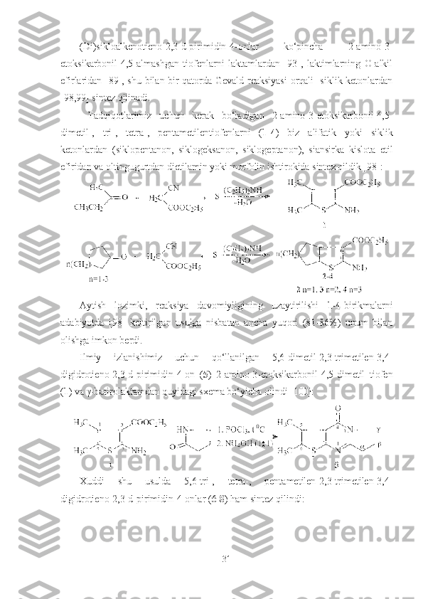 (Di)sikloalkenotieno[2,3-d]pirimidin-4-onlar   ko‘pincha   2-amino-3-
etoksikarbonil-4,5-almashgan   tiofenlarni   laktamlardan   [93],   laktimlarning   O-alkil
efirlaridan [89], shu bilan bir qatorda Gevald reaksiyasi  orqali   siklik ketonlardan
[98,99] sintez qilinadi.
  Tadqiqotlarimiz   uchun   kerak   bo‘ladigan   2-amino-3-etoksikarbonil-4,5-
dimetil-,   tri-,   tetra-,   pentametilentiofenlarni   ( 1-4 )   biz   alifatik   yoki   siklik
ketonlardan   (siklopentanon,   siklogeksanon,   siklogeptanon),   siansirka   kislota   etil
efiridan va oltingugurtdan dietilamin yoki morfolin ishtirokida sintez qildik [98]: 
 
Aytish   lozimki,   reaksiya   davomiyligining   uzaytirilishi   1-4- birikmalarni
adabiyotda   [98]   keltirilgan   usulga   nisbatan   ancha   yuqori   (81-86%)   unum   bilan
olishga imkon berdi.
Ilmiy   izlanishimiz   uchun   qo‘llanilgan   5,6-dimetil-2,3-trimetilen-3,4-
digidrotieno[2,3-d]pirimidin-4-on   ( 5 )   2-amino-3-etoksikarbonil-4,5-dimetil   tiofen
( 1 ) va γ-butirolaktamdan quyidagi sxema bo‘yicha olindi [100]:
Xuddi   shu   usulda   5,6-tri-,   tetra-,   pentametilen-2,3-trimetilen-3,4-
digidrotieno [2,3-d] pirimidin-4-onlar ( 6-8 ) ham sintez qilindi:
31 