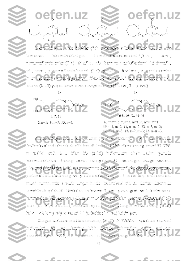 Ularni   ( 6-8 )   olishda   boshlang‘ich   moddalar   sifatida   sintez   usullari   biz
tomondan   takomillashtirilgan   2-amino-3-etoksikarbonil-4,5-tri-,   tetra-,
pentametilentiofenlar   ( 2-4 )   ishlatildi.   Biz   2-amino-3-etoksikarbonil-4,5-dimetil-,
tri-,   tetra-,   pentametilentiofenlarni   ( 1-4 )    -butiro-,    -valero-,    -kaprolaktamlar
bilan   xalqalanish   reaksiyalarini   o‘tkazdik   va   kerakli   tieno[2,3-d]pirimidin-4-
onlarni ( 5-16 ) yuqori unum bilan olishga erishdik (1-ilova, 2.1-jadval):
Kondensatsiya   ikkala   reagentlarning   ( 1-4   va   laktamlarning)   1:1.5   nisbatida
fosforoksixlorid ishtirokida olib borildi. Bunda  5-16- birikmalarning unumi 82-92%
ni   tashkil   etdi.   SHu   bilan   biz   ( 5-16 )   birikmalarni   olish   usulini   yanada
takomillashtirdik.   Buning   uchun   adabiyotda   [89]   keltirilgan   usulga   sezilarli
o‘zgartirishlar kiritdik. Xususan, 2-amino-3-etoksikarbonil-4,5-dimetil-, tri-, tetra-,
pentametilentiofenlarning   va    -butirolaktamning   1:1.5   nisbatdagi   aralashmasini
muzli   hammomda   sovutib   turgan   holda   fosforoksixlorid   30   daqiqa   davomida
tomchilatib   qo‘shildi.   Reaksion   aralashma   2   soat   qizdirilgach   va   1   kecha   xona
haroratida qoldirilgach maydalangan muz bilan parchalandi, ammiak eritmasi (1:1)
bilan   pH=9   ga   keltirilib,   mahsulot   ajratib   olindi.   Olingan   moddalarning   ( 5-16 )
ba’zi fizik-kimyoviy xossalari 2.1-jadvalda (1-ilova) keltirilgan.
Olingan dastlabki moddalarimizning ( 5 - 16 )   1
N YAMR – spektrlari shu sinf
birikmalari   [93]   va   ularning   2,3-holatlarida   polimetilen   zanjiri   saqlagan
benzoanaloglari   [101,102]   spektrlari   bilan   taqqoslangan   holda   tahlil   qilindi.
32 