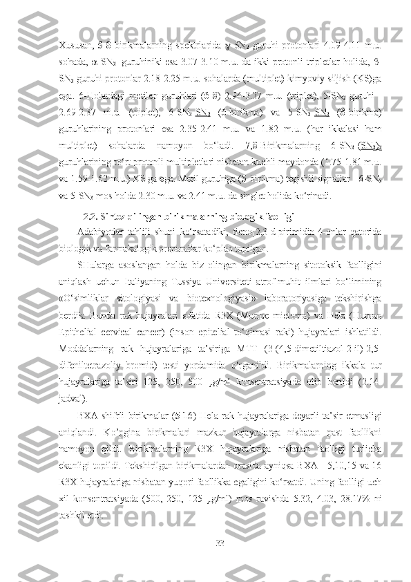 Xususan,   5-8 -birikmalarning   spektrlarida    -SN
2   guruhi   protonlari   4.09-4.11   m.u.
sohada,    -SN
2     guruhiniki esa 3.07-3.10 m.u. da ikki  protonli  tripletlar holida,    -
SN
2  guruhi protonlar 2.18-2.25 m.u. sohalarda (multiplet) kimyoviy siljish (KS)ga
ega.   6-Holatdagi   metilen   guruhlari   ( 6-8 )   2.94-3.27   m.u.   (triplet),   5-SN
2   guruhi   
2.69-2.87   m.u.   (triplet),   6-SN
2  SN
2   ( 6 -birikma)   va   5-SN
2  SN
2   ( 8 -birikma)
guruhlarining   protonlari   esa   2.35-2.41   m.u.   va   1.82   m.u.   (har   ikkalasi   ham
multiplet)   sohalarda   namoyon   bo‘ladi.   7 , 8 -Birikmalarning   6-SN
2  ( SN
2 )
2
guruhlarining to‘rt protonli multipletlari nisbatan kuchli maydonda (1.75-1.81 m.u.
va 1.59-1.62 m.u.) KS ga ega. Metil guruhiga ( 5- birikma) tegishli signallar    6-SN
3
va 5-SN
3  mos holda 2.30 m.u. va 2.41 m.u. da singlet holida ko‘rinadi.
2. 2 . Sintez qilingan birikmalarning biologik faolligi
Adabiyotlar   tahlili   shuni   ko‘rsatadiki,   tieno[2,3-d]pirimidin-4-onlar   qatorida
biologik va farmakalogik preparatlar ko‘plab topilgan.
SHularga   asoslangan   holda   biz   olingan   birikmalarning   sitotoksik   faolligini
aniqlash   uchun   Italiyaning   Tussiya   Universiteti   atrof-muhit   ilmlari   bo‘limining
«O‘simliklar   sitologiyasi   va   biotexnologiyasi»   laboratoriyasiga   tekshirishga
berdik.   Bunda   rak   hujayralari   sifatida   R3X   (Murine   mieloma)   va   Hela   (Human
Epithelial   cervical   cancer)   (inson   epitelial   to‘qimasi   raki)   hujayralari   ishlatildi.
Moddalarning   rak   hujayralariga   ta’siriga   MTT   (3-(4,5-dimetiltiazol-2-il)-2,5-
difeniltetrazoliy   bromid)   testi   yordamida   o‘rganildi.   Birikmalarning   ikkala   tur
hujayralariga   ta’siri   125,   250,   500   μ g/ml   konsentratsiyada   olib   borildi   (2.14-
jadval) .
BXA   shifrli   birikmalar   ( 5-16 )   Hela   rak   hujayralariga   deyarli   ta’sir   etmasligi
aniqlandi.   Ko’pgina   birikmalari   mazkur   hujayralarga   nisbatan   past   faollikni
namoyon   qildi.   Birikmalarning   R3X   hujayralariga   nisbatan   faolligi   turlicha
ekanligi topildi. Tekshirilgan birikmalardan orasida ayniqsa BXA—5,10,15 va 16
R3X hujayralariga nisbatan yuqori faollikka egaligini ko‘rsatdi. Uning faolligi uch
xil   konsentratsiyada   (500,   250,   125   μ g/ml)   mos   ravishda   5.32,   4.03,   28.17%   ni
tashkil etdi. 
33 