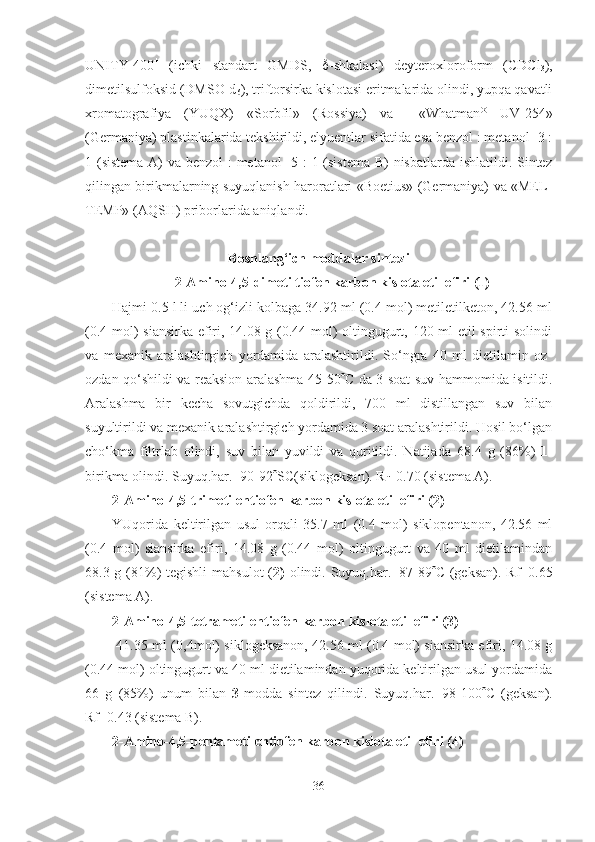 UNITY-400 +
  (ichki   standart   GMDS,    -shkalasi)   deyteroxloroform   (CDCl
3 ),
dimetilsulfoksid ( DMSO-d
6 ), triftorsirka kislotasi eritmalarida olindi, yupqa qavatli
xromatografiya   (YUQX)   «Sorbfil»   (Rossiya)   va     «Whatman ®
  UV-254»
(Germaniya)  plastinkalarida tekshirildi, elyuentlar sifatida esa benzol : metanol- 3 :
1 (sistema A)  va benzol  : metanol-  5 :  1 (sistema B) nisbatlarda ishlatildi. Sintez
qilingan birikmalarning suyuqlanish haroratlari «Boetius» (Germaniya) va «MEL-
TEMP» (AQSH) priborlarida aniqlandi. 
Boshlang‘ich moddalar sintezi
2-Amino-4,5-dimetiltiofen karbon kislota etil efiri (1)
Hajmi 0.5 l li uch og‘izli kolbaga 34.92 ml (0.4 mol) metiletilketon, 42.56 ml
(0.4 mol) siansirka efiri, 14.08 g (0.44 mol) oltingugurt, 120 ml etil spirti solindi
va   mexanik   aralashtirgich   yordamida   aralashtirildi.   So‘ngra   40   ml   dietilamin   oz-
ozdan qo‘shildi va reaksion aralashma 45-50  C   da 3 soat suv hammomida isitildi.
Aralashma   bir   kecha   sovutgichda   qoldirildi,   700   ml   distillangan   suv   bilan
suyultirildi va mexanik aralashtirgich yordamida 3 soat aralashtirildi. Hosil bo‘lgan
cho‘kma   filtrlab   olindi,   suv   bilan   yuvildi   va   quritildi.   Natijada   68.4   g   ( 86 %)   1-
birikma olindi. Suyuq.har.=90-92  SC(siklogeksan). R
f =0.70 (sistema A). 
2-Amino-4,5-trimetilentiofen karbon kislota etil efiri (2)
YUqorida   keltirilgan   usul   orqali   35.7   ml   (0.4   mol)   siklopentanon,   42.56   ml
(0.4   mol)   siansirka   efiri,   14.08   g   (0.44   mol)   oltingugurt   va   40   ml   dietilamindan
68.3 g (81%) tegishli  mahsulot  ( 2)   olindi. Suyuq.har.=87-89  C (geksan). Rf=0.65
(sistema A).
2-Amino-4,5-tetrametilentiofen karbon kislota etil efiri (3)
  41.35 ml (0,4mol) siklogeksanon, 42.56 ml (0.4 mol) siansirka efiri, 14.08 g
(0.44 mol) oltingugurt va 40 ml dietilamindan yuqorida keltirilgan usul yordamida
66   g   (85%)   unum   bilan   3- modda   sintez   qilindi.   Suyuq.har.=98-100  C   (geksan).
Rf=0.43 (sistema B).
2-Amino-4,5-pentametilentiofen karbon kislota etil efiri (4) 
36 