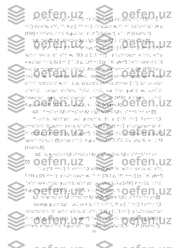 YUqorida keltirilgan usul bilan 47 ml (0.4 mol) siklogeptanon, 42.56 ml (0.4
mol)   siansirka   efiri,   14.08   g   (0.44   mol)   oltingugurt   va   40   ml   dietilamindan   78   g
(82%)  4- birikma  olindi. Suyuq.har.= 70 - 71  C (geksan). Rf=0.74 (sistema B).
5,6 - Dimetil-2,3-trimetilen-3,4-digidrotieno[2,3-d]pirimidin-4-on (5) 
Ikki og‘izli hajmi 500 ml li kolbaga 40 g (0.2 mol) 2-amino-4,5-dimetiltiofen
karbon   kislota   etil   efiri   va   25.5   g   (0.3   mol)     γ-butirolaktam   solindi,   so‘ng
sovutilgan holda 59.5 ml (110.5 g, 0,72 mol) ( ρ =1.80 g/sm 3
) fosfor oksixlorid 0.5
soat davomida tomchilatib qo‘shildi. Aralashma suv hammomida (96-98  S) 2 soat
qizdirildi   va   bir   kechaga   qoldirildi.   Reaksion   aralashma   maydalangan   muzga
solinib   parchalandi   va   pH=9   ga   kelguncha   ammiak   eritmasi   (1:1)   dan   oz-ozdan
qo‘shildi.   Tushgan   cho‘kma   filtrlab   olindi,   suv   bilan   yuvildi   va   quritildi.
Geksandan   qayta   kristallangandan   so‘ng   36   g   (86%)   5- birikma     olindi.
Suyuq.har.=144-145  C. C
11 H
12 N
2 OS, R
f  = 0.70 (sistema A).
5,6 - Trimetilen -2 ,3-trimetilen-3,4-digidrotieno[2,3-d]pirimidin-4-on (6)
YUqorida   keltirilgan   usul   yordamida   50   g   (0.23   mol)   2-amino-4,5-
trimetilentiofen karbon kislota etil efiri, 29.75 g (0.35 mol)   γ-butirolaktamdan 70
ml   (126   g,   0.82   mol)   ( ρ =1.80   g/sm 3
)   fosfor   oksixlorid   ishtirokida   34   g   (90%)
tegishli mahsulot ( 6)   sintez qilindi. Suyuq.har.=202-203  C. C
12 H
12 N
2 OS, R
f   = 0.65
(sistema A).
5,6 - Tetrametilen -2 ,3-trimetilen-3,4-digidrotieno[2,3-d]pirimidin-4-on
(7)
  10   g   (45   mmol)   2-   amino-4,5-tetrametilentiofen   karbon   kislota   etil   efiri,
6.375  g   (75   mmol)     γ-butirolaktam   va  14   ml   (25.2  g,   164  mmol)   ( ρ =1.80  g/sm 3
)
fosfor oksixloriddan yuqorida keltirilgan usul asosida 9 g (92%)   7- modda   olindi.
Suyuq.har.=214-215  C. C
13 H
14 N
2 OS, R
f =0.43 (sistema B).  
5,6 - Pentametilen -2 ,3-trimetilen-3,4-digidrotieno[2,3-d]pirimidin-4-on (8)
Reaksiya  yuqoridagi      usul  asosida olib borilib, 24 g (0.1 mol)  2-amino-4,5-
pentametilentiofen karbon kislota etil efiri, 12.75 g (0.15 mol)   γ-butirolaktamdan
30 ml (54 g, 0.35 mol) ( ρ =1.80 g/sm 3
) fosfor oksixlorid ishtirokida 25 g (92%)   8-
birikma  sintez qilindi. Suyuq.har.=15 7 -158  C. C
14 H
16 N
2 OS, R
f  = 0.74 (sistema B).
37 