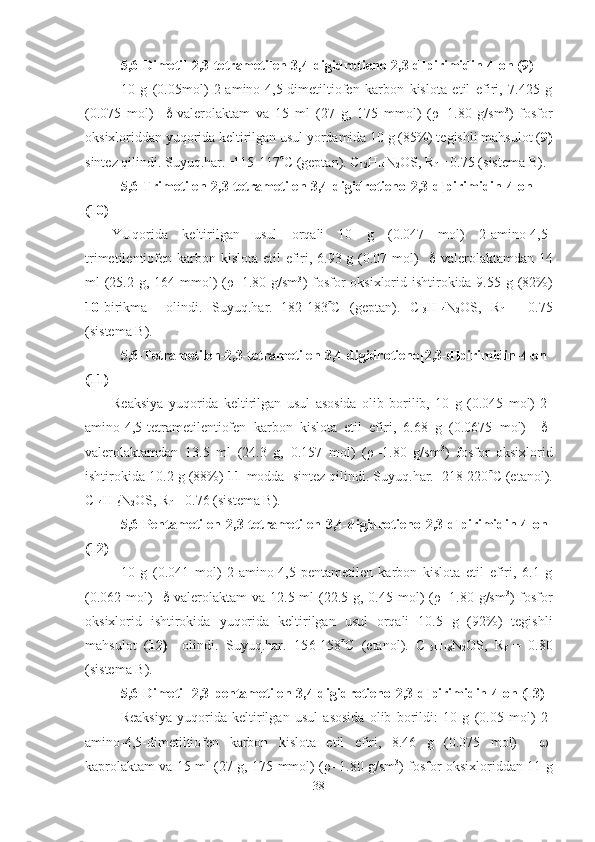 5,6 - Dimetil -2 ,3-tetrametilen-3,4-digidrotieno[2,3-d]pirimidin-4-on (9)
10   g   (0.05mol)   2-amino-4,5-dimetiltiofen   karbon   kislota   etil   efiri,   7.425   g
(0.075   mol)      -valerolaktam   va   15   ml   (27   g,   175   mmol)   ( ρ =1.80   g/sm 3
)   fosfor
oksixloriddan yuqorida keltirilgan usul yordamida 10 g (85%) tegishli mahsulot ( 9)
sintez qilindi. Suyuq.har.=115-117  C (geptan). C
1 2 H
1 4 N
2 OS, R
f  = 0.75 (sistema B).  
5,6 - Trimetilen -2 ,3-tetrametilen-3,4-digidrotieno[2,3-d]pirimidin-4-on
(10)
YUqorida   keltirilgan   usul   orqali   10   g   (0.047   mol)   2-amino-4,5-
trimetilentiofen karbon kislota etil  efiri, 6.93 g (0.07 mol)      -valerolaktamdan 14
ml (25.2 g, 164 mmol) ( ρ =1.80 g/sm 3
) fosfor  oksixlorid ishtirokida 9.55 g (82%)
10- birikma     olindi.   Suyuq.har.=18 2 -183  C   (geptan).   C
13 H
14 N
2 OS,   R
f   =   0.7 5
(sistema B).
5,6 - Tetrametilen -2 ,3-tetrametilen-3,4-digidrotieno[2,3-d]pirimidin-4-on
(11)
Reaksiya   yuqorida   keltirilgan   usul   asosida   olib   borilib,   10   g   (0.045   mol)   2-
amino-4,5-tetrametilentiofen   karbon   kislota   etil   efiri,   6.68   g   (0.0675   mol)      -
valerolaktamdan   13.5   ml   (24.3   g,   0.157   mol)   ( ρ =1.80   g/sm 3
)   fosfor   oksixlorid
ishtirokida 10.2 g (88%)  11- modda  sintez qilindi. Suyuq.har.=218-220  C (etanol).
C
14 H
16 N
2 OS, R
f  = 0.76 (sistema B).
5,6 - Pentametilen -2 ,3-tetrametilen-3,4-digidrotieno[2,3-d]pirimidin-4-on
(12)
10   g   (0.041   mol)   2-amino-4,5-pentametilen   karbon   kislota   etil   efiri,   6.1   g
(0.062 mol)      -valerolaktam  va 12.5 ml  (22.5 g, 0.45 mol)  ( ρ =1.80 g/sm 3
) fosfor
oksixlorid   ishtirokida   yuqorida   keltirilgan   usul   orqali   10.5   g   (92%)   tegishli
mahsulot   ( 12)     olindi.   Suyuq.har.=15 6 -15 8  C   (etanol).   C
15 H
18 N
2 OS,   R
f   =   0.80
(sistema B).   
5,6 - Dimetil -2 ,3-pentametilen-3,4-digidrotieno[2,3-d]pirimidin-4-on (13)
Reaksiya   yuqorida   keltirilgan   usul   asosida   olib   borildi:   10   g   (0.05   mol)   2-
amino-4,5-dimetiltiofen   karbon   kislota   etil   efiri,   8.46   g   (0.075   mol)      -
kaprolaktam va 15 ml (27 g, 175 mmol) ( ρ =1.80 g/sm 3
) fosfor oksixloriddan 11 g
38 