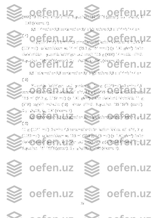 (88%)   13- birikma   sintez qilindi. Suyuq.har.=159-161  S (geptan). C
13 H
16 N
2 OS, R
f
= 0.82 (sistema B).
5,6 - Trimetilen -2 ,3-pentametilen-3,4-digidrotieno[2,3-d]pirimidin-4-on
(14)
10 g (0.047 mol) 2-amino-4,5-trimetilentiofen karbon kislota etil efiri, 7.9 g
(0.07   mol)      -kaprolaktam   va   14   ml   (25.2   g,   164   mmol)   ( ρ =1.80   g/sm 3
)   fosfor
oksixloriddan       yuqorida   keltirilgan   usul   orqali   10.5   g   (85%)   14- modda     olindi.
Suyuq.har.=197-198  S (geptan). C
14 H
16 N
2 OS, R
f  =0.80, (sistema B).  
5,6 - Tetrametilen-2,3-pentametilen-3,4-digidrotieno[2,3-d]pirimidin-4-on
(15)
YUqorida   keltirilgan   usul   yordamida   10   g   (0.045mol)   2-amino-4,5-
tetrametilentiofen karbon kislota etil efiri, 7.6 g (0.0675 mol)      -kaprolaktamdan
13.5   ml   (24.3   g,   0.157   mol)   ( ρ =1.80   g/sm 3
)   fosfor   oksixlorid   ishtirokida   11   g
(91%)   tegishli   mahsulot   ( 15)     sintez   qilindi.   Suyuq.har.=155-157  S   (etanol).
C
15 H
18 N
2 OS, R
f  = 0.81 (sistema B).
5,6 - Pentametilen -2 ,3-pentametilen-3,4-digidrotieno[2,3-d]pirimidin-4-on
(16)
10   g   (0.041   mol)   2-amino-4,5-pentametilentiofen   karbon   kislota   etil   efiri,   7   g
(0.062  mol)      -kaprolaktam   va 12.5  ml  (22.5 g,  0.45 mol)  ( ρ =1.80 g/sm 3
)  fosfor
oksixlorid bilan   yuqorida keltirilgan usul orqali 10.8 g (90%)   16- birikma   olindi.
Suyuq.har.=161-163  S (geptan). C
16 H
20 N
2 OS, R
f  =0.86 (sistema B).
39 