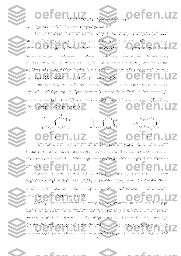 1 -BOB. Bisiklik Tiyenopirimidinlar
1.1.  Ti y enopirimidin-4-onlar kimyosi yutuqlari
Kondensirlangan   pirimidinlarning   kimyosi   va   amaliy   ahamiyati,   jumladan
keng   ko‘lamli   biologik   faolligi   turli   davlatlarning   olimlari   e’tiborini   tortib
kelmoqda.   So‘nggi   yillarda   pirimidin   xalqasining   turli   geteroxalqalar   bilan
kondensirlangan   hosilalari,   masalan:   purinlar,   pteridinlar,   xinazolinlar,
piridopirimidinlar, pirimidoazepinlar, furo- va pirrolopirimidinlar, ularning sintezi
va   kimyoviy   o‘zgarishlari   haqida   keng   ko‘lamda   chop   etilayotgan   ma’lumotlar
ham bu sinf birikmalarining muhimligini tasdiqlaydi.
Tiyenopirimidinlar   tiofen   va   pirimidin   xalqalarini   kondensirlanishiga   qarab
uch   xil   tuzilishga   ega   bo‘lgan   izomer   ko‘rinishida   bo‘ladi.   Bular:   tieno [2,3-
d]pirimidinlar   ( 1 ),   tieno [3,2-d]pirimidinlar   ( 2 ),   tieno [3,4-d]pirimidinlar   ( 3 )  bo‘lib,
ular quyidagi tuzilishga egadirlar [1]: 
Ular   orasida   tieno [2,3-d]pirimidinlar   alohida   ahamiyatga   ega.   CHunki   ularni
sintez qilish uchun kerakli xomashyo      2-aminotiofen-3-karbon kislotasi hosilalari
nisbatan oson olinadi. SHu bilan birga ular orasida ko‘plab biologik faol birikmalar
topilgan.
Bizning   diplom   ishimiz   5,6-dialmashgan   tieno [2,3-d]pirimidin-4-onlarga
bag‘ishlanganligi   tufayli   biz   adabiyot   sharhini   faqat   tieno [2,3-d]pirimidin-4-
onlarni   olish   usullarini   va   biologik   faolligini   ko‘rsatuvchi   ma’lumotlarni
umumlashtirishni lozim deb topdik. 
Adabiyotlarda   tienopirimidinlarning   sintezi,   xossalari   va   biologik   faolligiga
bag‘ishlangan, ularni ko‘p qirralarini qamrab olgan ajoyib va kerakli umumlashgan
maqola   mavjud   [1].   Ammo     u   o‘z   ichiga   tieno [2,3-d]pirimidinlarni,   tieno [3,2-
d]pirimidinlarni,   tieno [3,4-d]pirimidinlarni   oladi   va   undagi   adabiyotlar   ko‘p
hollarda   qaysi   guruh   tienopirimidinlarga   bag‘ishlanganligini   aniqlash   qiyin.   1985
4 