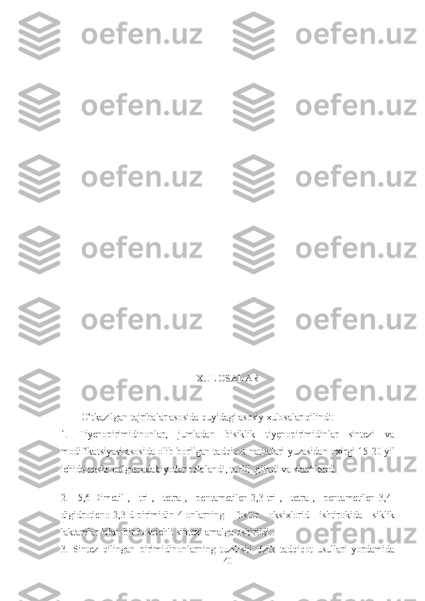 XULOSALAR
O‘tkazilgan tajribalar asosida quyidagi asosiy xulosalar qilindi:
1.   Tiyenopirimidinonlar,   jumladan   bisiklik   tiyenopirimidinlar   sintezi   va
modifikatsiyasi asosida olib borilgan   tadqiqot natijalari yuzasidan oxirgi 1 5 - 20   yil
ichida nashr etilgan adabiyotlar to‘plandi, tahlil qilindi va sharhlandi.
2.   5,6- D imetil-,   tri-,   tetra-,   pentametilen-2,3-tri-,   tetra-,   pentametilen-3,4-
digidrotieno[2,3-d]pirimidin-4-onlarning   fosfor   oksixlorid   ishtirokida   siklik
laktamlar bilan bir bosqichli sintezi amalga oshirildi. .
3.   Sintez   qilingan   pirimidinonlarning   tuzilishi   fizik   tadqiqot   usullari   yordamida
40 